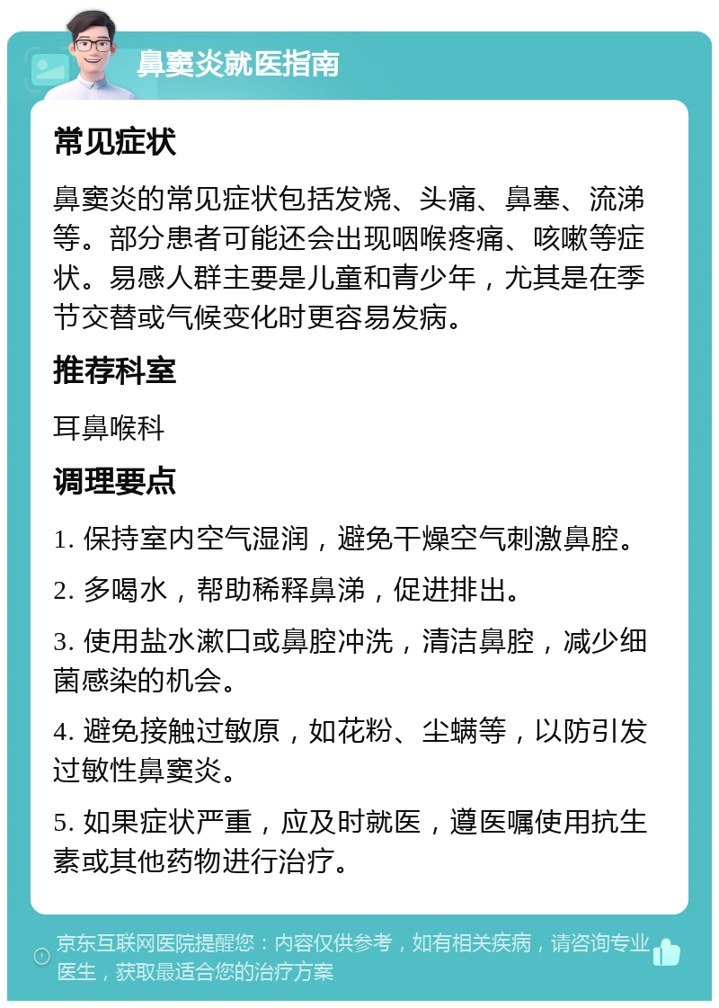 鼻窦炎就医指南 常见症状 鼻窦炎的常见症状包括发烧、头痛、鼻塞、流涕等。部分患者可能还会出现咽喉疼痛、咳嗽等症状。易感人群主要是儿童和青少年，尤其是在季节交替或气候变化时更容易发病。 推荐科室 耳鼻喉科 调理要点 1. 保持室内空气湿润，避免干燥空气刺激鼻腔。 2. 多喝水，帮助稀释鼻涕，促进排出。 3. 使用盐水漱口或鼻腔冲洗，清洁鼻腔，减少细菌感染的机会。 4. 避免接触过敏原，如花粉、尘螨等，以防引发过敏性鼻窦炎。 5. 如果症状严重，应及时就医，遵医嘱使用抗生素或其他药物进行治疗。