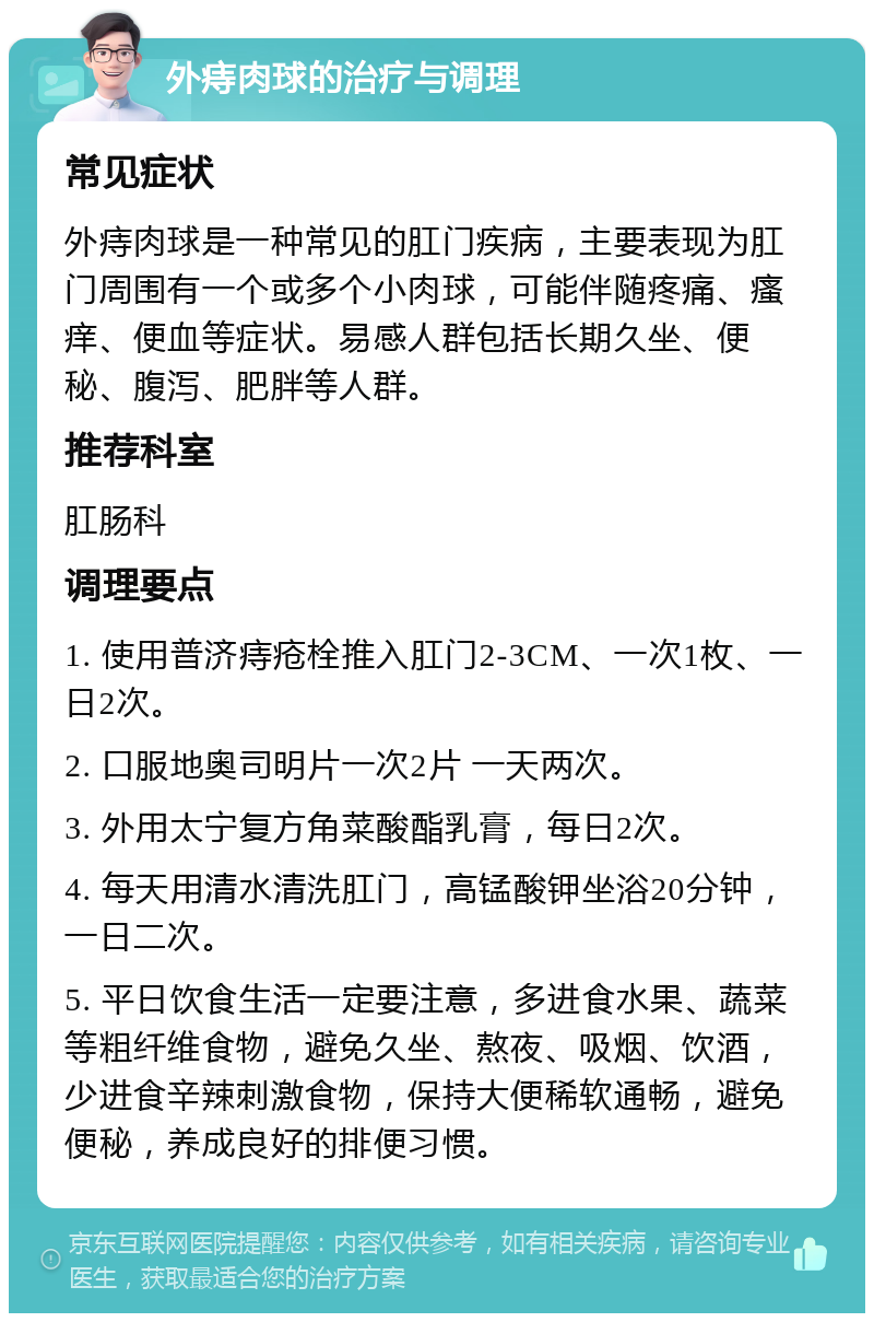 外痔肉球的治疗与调理 常见症状 外痔肉球是一种常见的肛门疾病，主要表现为肛门周围有一个或多个小肉球，可能伴随疼痛、瘙痒、便血等症状。易感人群包括长期久坐、便秘、腹泻、肥胖等人群。 推荐科室 肛肠科 调理要点 1. 使用普济痔疮栓推入肛门2-3CM、一次1枚、一日2次。 2. 口服地奥司明片一次2片 一天两次。 3. 外用太宁复方角菜酸酯乳膏，每日2次。 4. 每天用清水清洗肛门，高锰酸钾坐浴20分钟，一日二次。 5. 平日饮食生活一定要注意，多进食水果、蔬菜等粗纤维食物，避免久坐、熬夜、吸烟、饮酒，少进食辛辣刺激食物，保持大便稀软通畅，避免便秘，养成良好的排便习惯。