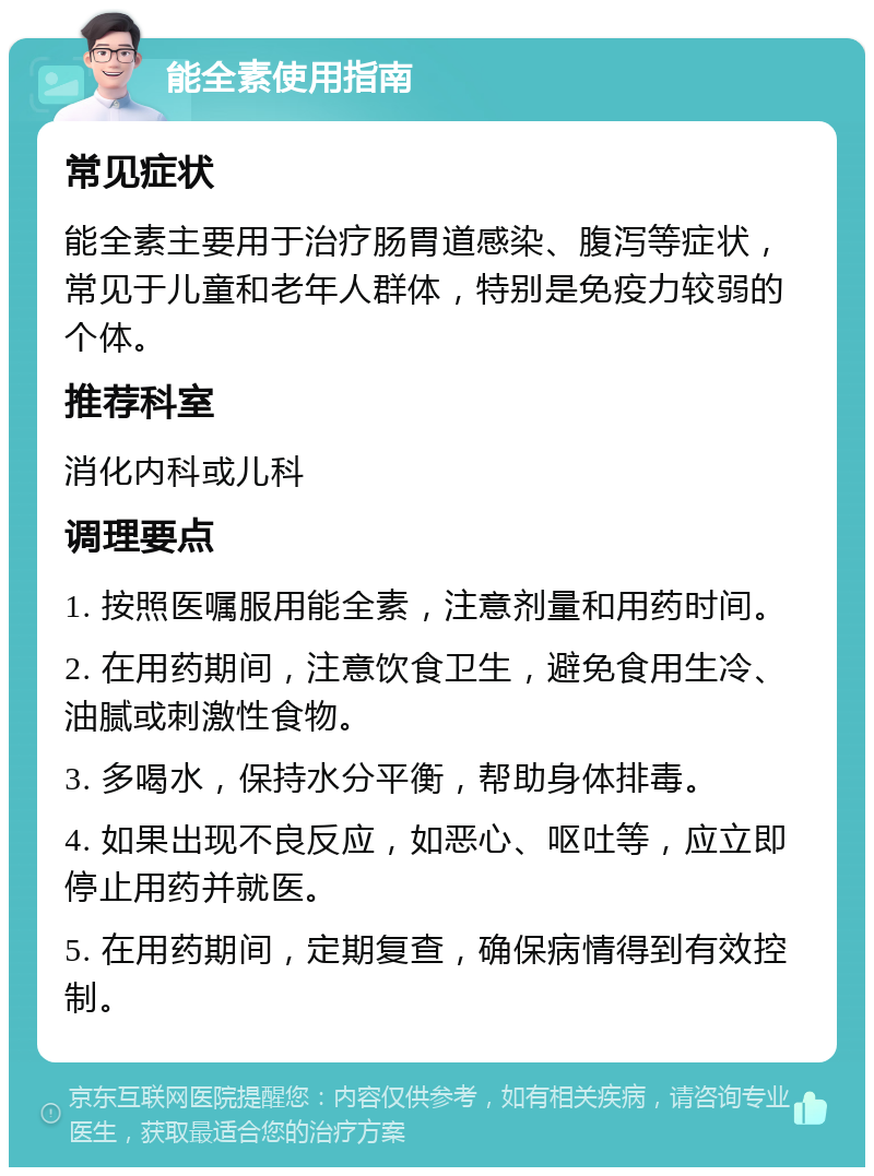 能全素使用指南 常见症状 能全素主要用于治疗肠胃道感染、腹泻等症状，常见于儿童和老年人群体，特别是免疫力较弱的个体。 推荐科室 消化内科或儿科 调理要点 1. 按照医嘱服用能全素，注意剂量和用药时间。 2. 在用药期间，注意饮食卫生，避免食用生冷、油腻或刺激性食物。 3. 多喝水，保持水分平衡，帮助身体排毒。 4. 如果出现不良反应，如恶心、呕吐等，应立即停止用药并就医。 5. 在用药期间，定期复查，确保病情得到有效控制。