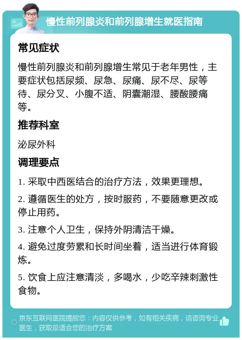 慢性前列腺炎和前列腺增生就医指南 常见症状 慢性前列腺炎和前列腺增生常见于老年男性，主要症状包括尿频、尿急、尿痛、尿不尽、尿等待、尿分叉、小腹不适、阴囊潮湿、腰酸腰痛等。 推荐科室 泌尿外科 调理要点 1. 采取中西医结合的治疗方法，效果更理想。 2. 遵循医生的处方，按时服药，不要随意更改或停止用药。 3. 注意个人卫生，保持外阴清洁干燥。 4. 避免过度劳累和长时间坐着，适当进行体育锻炼。 5. 饮食上应注意清淡，多喝水，少吃辛辣刺激性食物。