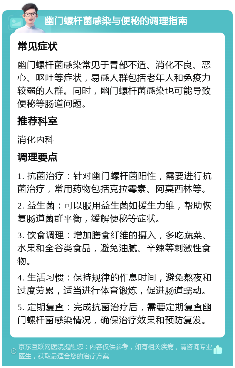 幽门螺杆菌感染与便秘的调理指南 常见症状 幽门螺杆菌感染常见于胃部不适、消化不良、恶心、呕吐等症状，易感人群包括老年人和免疫力较弱的人群。同时，幽门螺杆菌感染也可能导致便秘等肠道问题。 推荐科室 消化内科 调理要点 1. 抗菌治疗：针对幽门螺杆菌阳性，需要进行抗菌治疗，常用药物包括克拉霉素、阿莫西林等。 2. 益生菌：可以服用益生菌如援生力维，帮助恢复肠道菌群平衡，缓解便秘等症状。 3. 饮食调理：增加膳食纤维的摄入，多吃蔬菜、水果和全谷类食品，避免油腻、辛辣等刺激性食物。 4. 生活习惯：保持规律的作息时间，避免熬夜和过度劳累，适当进行体育锻炼，促进肠道蠕动。 5. 定期复查：完成抗菌治疗后，需要定期复查幽门螺杆菌感染情况，确保治疗效果和预防复发。