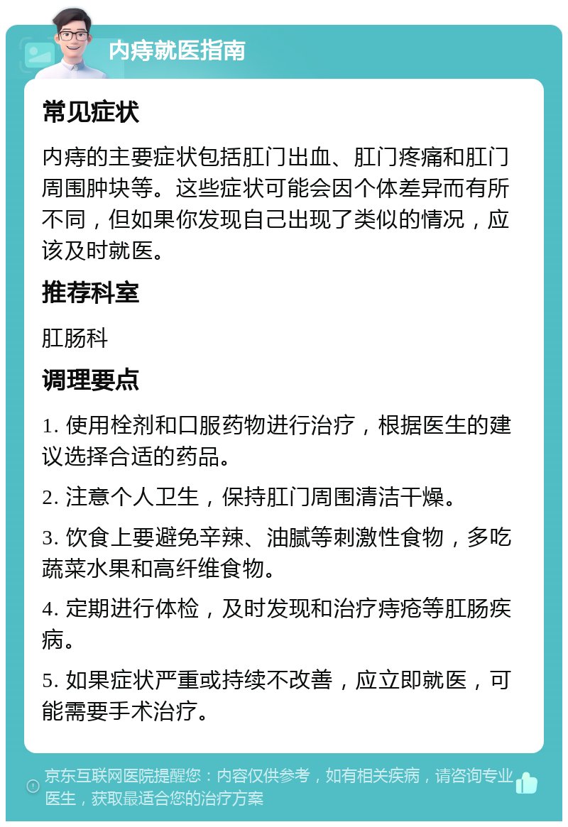 内痔就医指南 常见症状 内痔的主要症状包括肛门出血、肛门疼痛和肛门周围肿块等。这些症状可能会因个体差异而有所不同，但如果你发现自己出现了类似的情况，应该及时就医。 推荐科室 肛肠科 调理要点 1. 使用栓剂和口服药物进行治疗，根据医生的建议选择合适的药品。 2. 注意个人卫生，保持肛门周围清洁干燥。 3. 饮食上要避免辛辣、油腻等刺激性食物，多吃蔬菜水果和高纤维食物。 4. 定期进行体检，及时发现和治疗痔疮等肛肠疾病。 5. 如果症状严重或持续不改善，应立即就医，可能需要手术治疗。