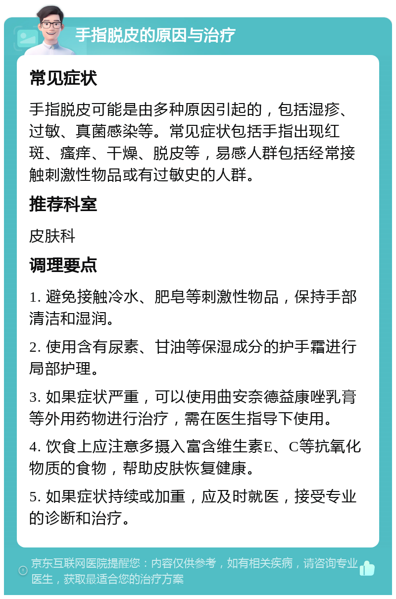 手指脱皮的原因与治疗 常见症状 手指脱皮可能是由多种原因引起的，包括湿疹、过敏、真菌感染等。常见症状包括手指出现红斑、瘙痒、干燥、脱皮等，易感人群包括经常接触刺激性物品或有过敏史的人群。 推荐科室 皮肤科 调理要点 1. 避免接触冷水、肥皂等刺激性物品，保持手部清洁和湿润。 2. 使用含有尿素、甘油等保湿成分的护手霜进行局部护理。 3. 如果症状严重，可以使用曲安奈德益康唑乳膏等外用药物进行治疗，需在医生指导下使用。 4. 饮食上应注意多摄入富含维生素E、C等抗氧化物质的食物，帮助皮肤恢复健康。 5. 如果症状持续或加重，应及时就医，接受专业的诊断和治疗。