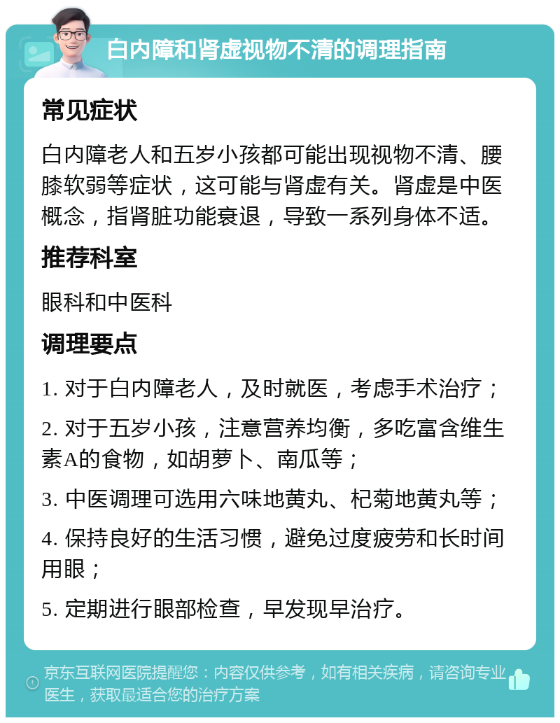 白内障和肾虚视物不清的调理指南 常见症状 白内障老人和五岁小孩都可能出现视物不清、腰膝软弱等症状，这可能与肾虚有关。肾虚是中医概念，指肾脏功能衰退，导致一系列身体不适。 推荐科室 眼科和中医科 调理要点 1. 对于白内障老人，及时就医，考虑手术治疗； 2. 对于五岁小孩，注意营养均衡，多吃富含维生素A的食物，如胡萝卜、南瓜等； 3. 中医调理可选用六味地黄丸、杞菊地黄丸等； 4. 保持良好的生活习惯，避免过度疲劳和长时间用眼； 5. 定期进行眼部检查，早发现早治疗。