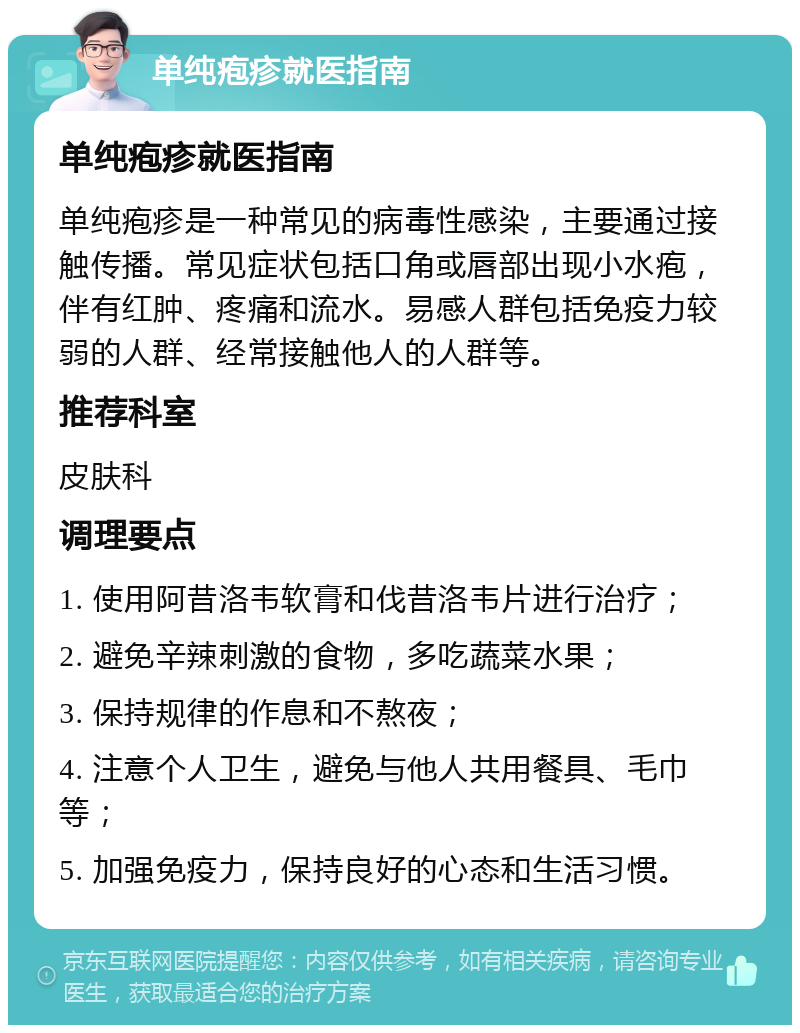 单纯疱疹就医指南 单纯疱疹就医指南 单纯疱疹是一种常见的病毒性感染，主要通过接触传播。常见症状包括口角或唇部出现小水疱，伴有红肿、疼痛和流水。易感人群包括免疫力较弱的人群、经常接触他人的人群等。 推荐科室 皮肤科 调理要点 1. 使用阿昔洛韦软膏和伐昔洛韦片进行治疗； 2. 避免辛辣刺激的食物，多吃蔬菜水果； 3. 保持规律的作息和不熬夜； 4. 注意个人卫生，避免与他人共用餐具、毛巾等； 5. 加强免疫力，保持良好的心态和生活习惯。