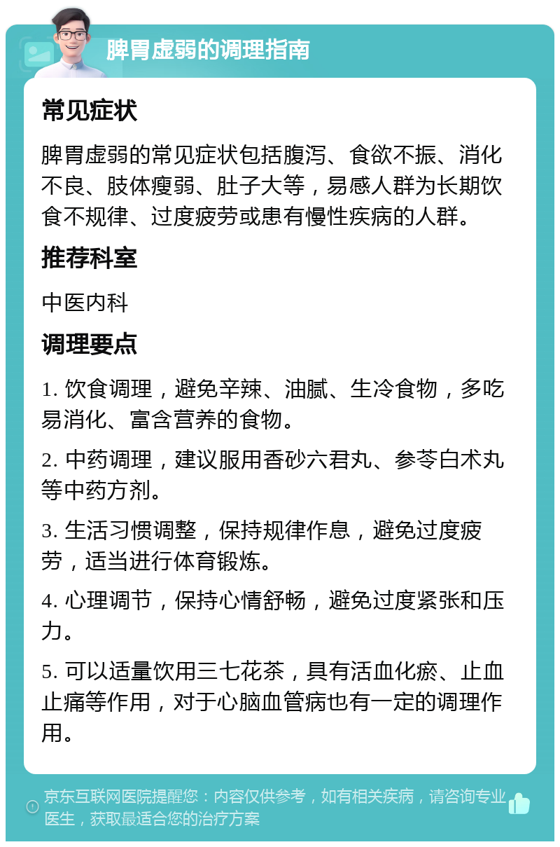 脾胃虚弱的调理指南 常见症状 脾胃虚弱的常见症状包括腹泻、食欲不振、消化不良、肢体瘦弱、肚子大等，易感人群为长期饮食不规律、过度疲劳或患有慢性疾病的人群。 推荐科室 中医内科 调理要点 1. 饮食调理，避免辛辣、油腻、生冷食物，多吃易消化、富含营养的食物。 2. 中药调理，建议服用香砂六君丸、参苓白术丸等中药方剂。 3. 生活习惯调整，保持规律作息，避免过度疲劳，适当进行体育锻炼。 4. 心理调节，保持心情舒畅，避免过度紧张和压力。 5. 可以适量饮用三七花茶，具有活血化瘀、止血止痛等作用，对于心脑血管病也有一定的调理作用。