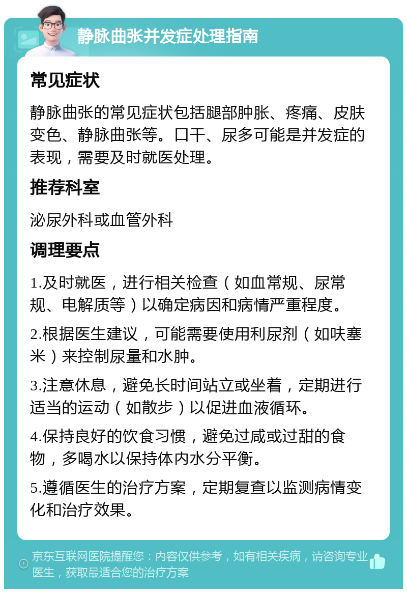 静脉曲张并发症处理指南 常见症状 静脉曲张的常见症状包括腿部肿胀、疼痛、皮肤变色、静脉曲张等。口干、尿多可能是并发症的表现，需要及时就医处理。 推荐科室 泌尿外科或血管外科 调理要点 1.及时就医，进行相关检查（如血常规、尿常规、电解质等）以确定病因和病情严重程度。 2.根据医生建议，可能需要使用利尿剂（如呋塞米）来控制尿量和水肿。 3.注意休息，避免长时间站立或坐着，定期进行适当的运动（如散步）以促进血液循环。 4.保持良好的饮食习惯，避免过咸或过甜的食物，多喝水以保持体内水分平衡。 5.遵循医生的治疗方案，定期复查以监测病情变化和治疗效果。