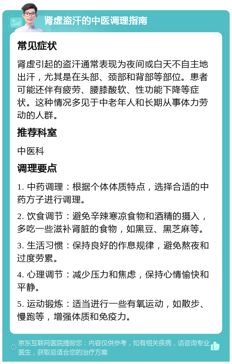 肾虚盗汗的中医调理指南 常见症状 肾虚引起的盗汗通常表现为夜间或白天不自主地出汗，尤其是在头部、颈部和背部等部位。患者可能还伴有疲劳、腰膝酸软、性功能下降等症状。这种情况多见于中老年人和长期从事体力劳动的人群。 推荐科室 中医科 调理要点 1. 中药调理：根据个体体质特点，选择合适的中药方子进行调理。 2. 饮食调节：避免辛辣寒凉食物和酒精的摄入，多吃一些滋补肾脏的食物，如黑豆、黑芝麻等。 3. 生活习惯：保持良好的作息规律，避免熬夜和过度劳累。 4. 心理调节：减少压力和焦虑，保持心情愉快和平静。 5. 运动锻炼：适当进行一些有氧运动，如散步、慢跑等，增强体质和免疫力。