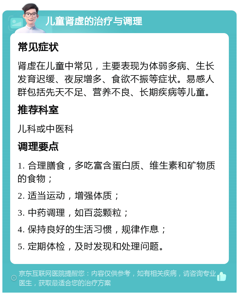 儿童肾虚的治疗与调理 常见症状 肾虚在儿童中常见，主要表现为体弱多病、生长发育迟缓、夜尿增多、食欲不振等症状。易感人群包括先天不足、营养不良、长期疾病等儿童。 推荐科室 儿科或中医科 调理要点 1. 合理膳食，多吃富含蛋白质、维生素和矿物质的食物； 2. 适当运动，增强体质； 3. 中药调理，如百蕊颗粒； 4. 保持良好的生活习惯，规律作息； 5. 定期体检，及时发现和处理问题。