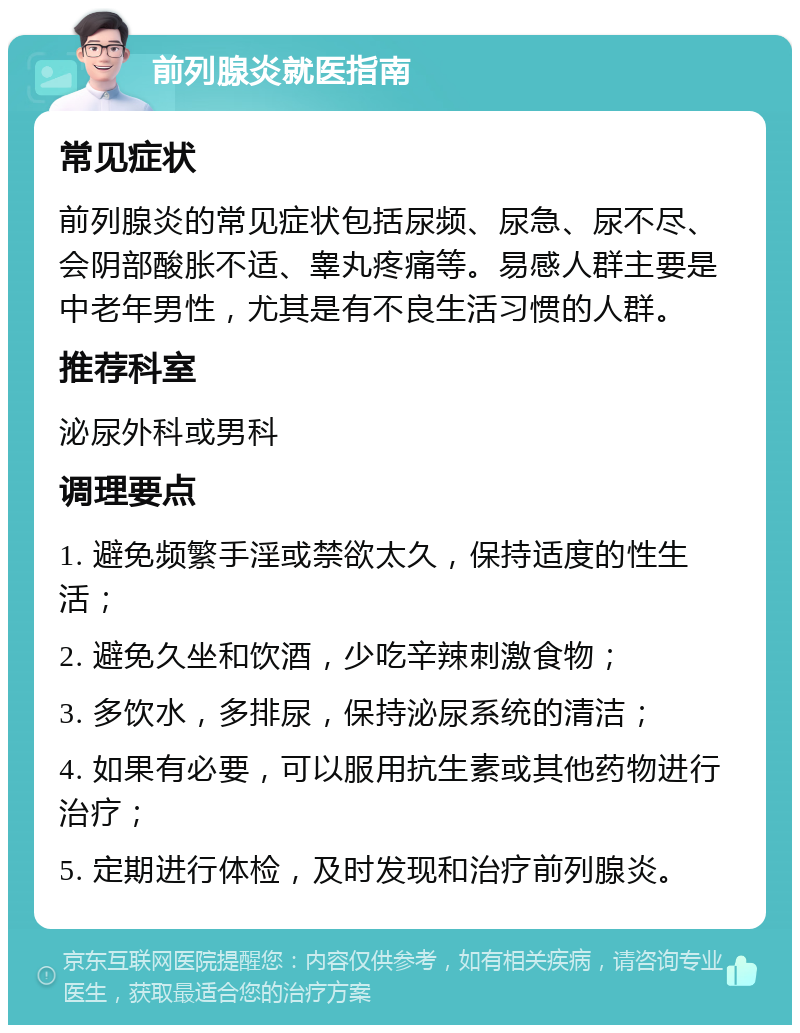 前列腺炎就医指南 常见症状 前列腺炎的常见症状包括尿频、尿急、尿不尽、会阴部酸胀不适、睾丸疼痛等。易感人群主要是中老年男性，尤其是有不良生活习惯的人群。 推荐科室 泌尿外科或男科 调理要点 1. 避免频繁手淫或禁欲太久，保持适度的性生活； 2. 避免久坐和饮酒，少吃辛辣刺激食物； 3. 多饮水，多排尿，保持泌尿系统的清洁； 4. 如果有必要，可以服用抗生素或其他药物进行治疗； 5. 定期进行体检，及时发现和治疗前列腺炎。