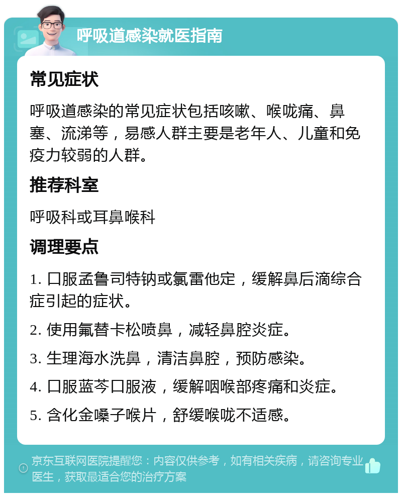 呼吸道感染就医指南 常见症状 呼吸道感染的常见症状包括咳嗽、喉咙痛、鼻塞、流涕等，易感人群主要是老年人、儿童和免疫力较弱的人群。 推荐科室 呼吸科或耳鼻喉科 调理要点 1. 口服孟鲁司特钠或氯雷他定，缓解鼻后滴综合症引起的症状。 2. 使用氟替卡松喷鼻，减轻鼻腔炎症。 3. 生理海水洗鼻，清洁鼻腔，预防感染。 4. 口服蓝芩口服液，缓解咽喉部疼痛和炎症。 5. 含化金嗓子喉片，舒缓喉咙不适感。