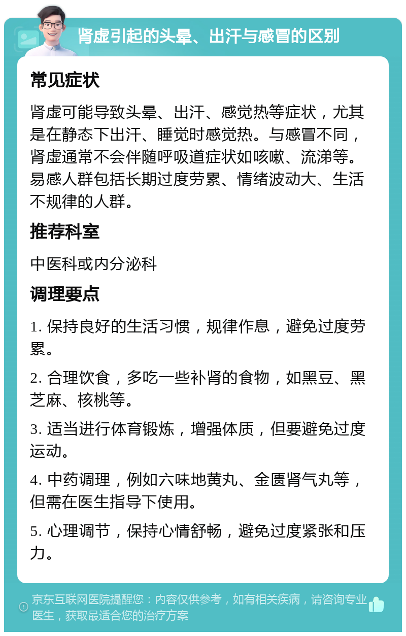 肾虚引起的头晕、出汗与感冒的区别 常见症状 肾虚可能导致头晕、出汗、感觉热等症状，尤其是在静态下出汗、睡觉时感觉热。与感冒不同，肾虚通常不会伴随呼吸道症状如咳嗽、流涕等。易感人群包括长期过度劳累、情绪波动大、生活不规律的人群。 推荐科室 中医科或内分泌科 调理要点 1. 保持良好的生活习惯，规律作息，避免过度劳累。 2. 合理饮食，多吃一些补肾的食物，如黑豆、黑芝麻、核桃等。 3. 适当进行体育锻炼，增强体质，但要避免过度运动。 4. 中药调理，例如六味地黄丸、金匮肾气丸等，但需在医生指导下使用。 5. 心理调节，保持心情舒畅，避免过度紧张和压力。