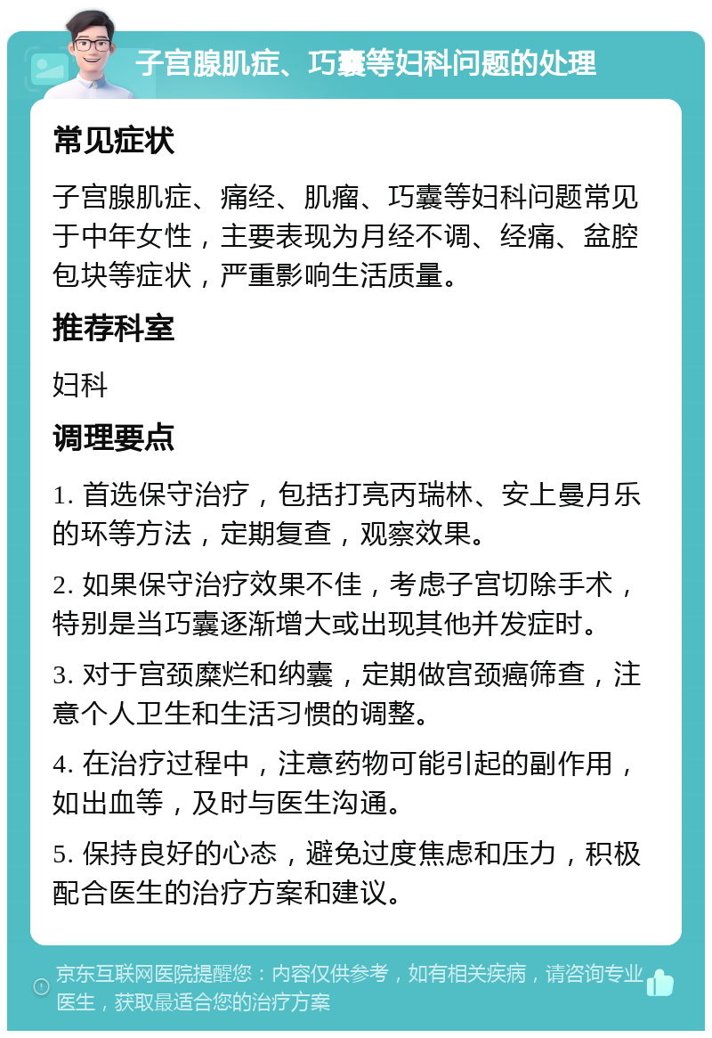 子宫腺肌症、巧囊等妇科问题的处理 常见症状 子宫腺肌症、痛经、肌瘤、巧囊等妇科问题常见于中年女性，主要表现为月经不调、经痛、盆腔包块等症状，严重影响生活质量。 推荐科室 妇科 调理要点 1. 首选保守治疗，包括打亮丙瑞林、安上曼月乐的环等方法，定期复查，观察效果。 2. 如果保守治疗效果不佳，考虑子宫切除手术，特别是当巧囊逐渐增大或出现其他并发症时。 3. 对于宫颈糜烂和纳囊，定期做宫颈癌筛查，注意个人卫生和生活习惯的调整。 4. 在治疗过程中，注意药物可能引起的副作用，如出血等，及时与医生沟通。 5. 保持良好的心态，避免过度焦虑和压力，积极配合医生的治疗方案和建议。