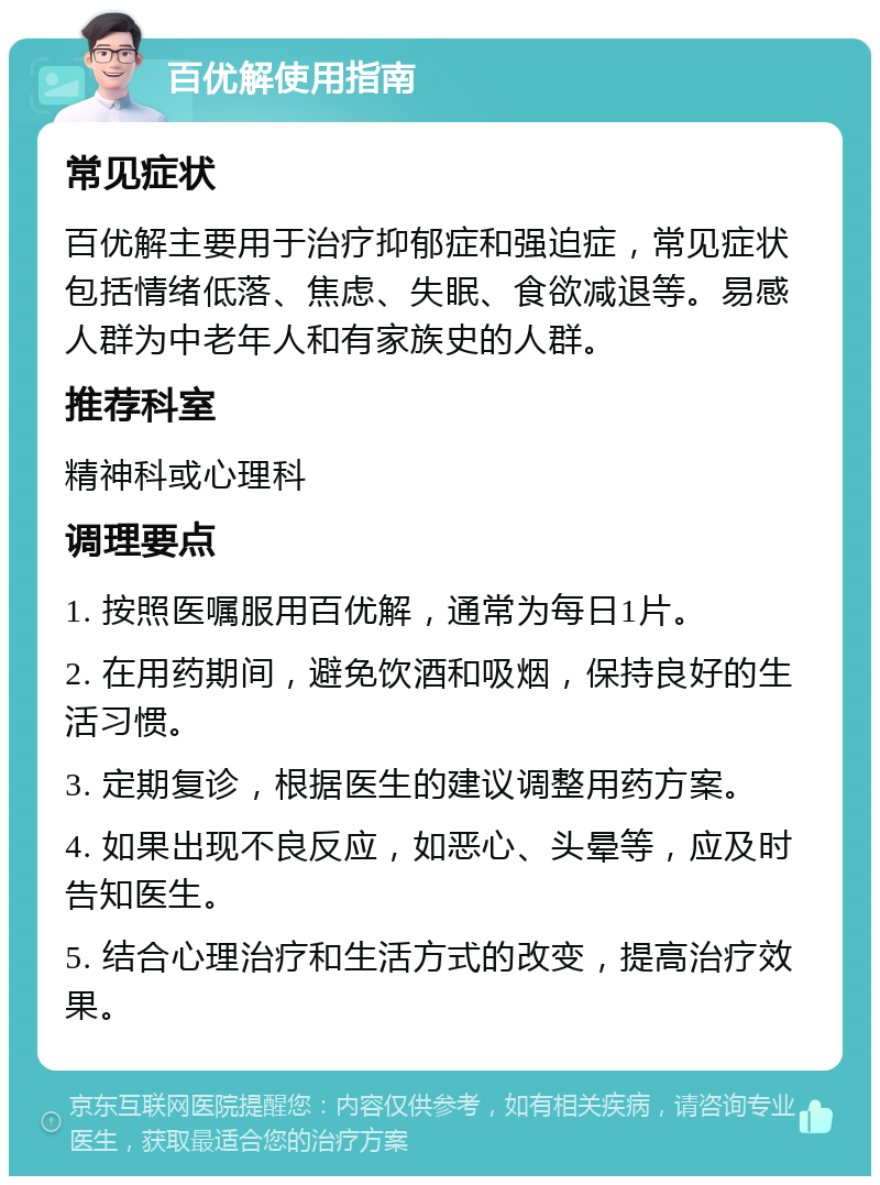 百优解使用指南 常见症状 百优解主要用于治疗抑郁症和强迫症，常见症状包括情绪低落、焦虑、失眠、食欲减退等。易感人群为中老年人和有家族史的人群。 推荐科室 精神科或心理科 调理要点 1. 按照医嘱服用百优解，通常为每日1片。 2. 在用药期间，避免饮酒和吸烟，保持良好的生活习惯。 3. 定期复诊，根据医生的建议调整用药方案。 4. 如果出现不良反应，如恶心、头晕等，应及时告知医生。 5. 结合心理治疗和生活方式的改变，提高治疗效果。