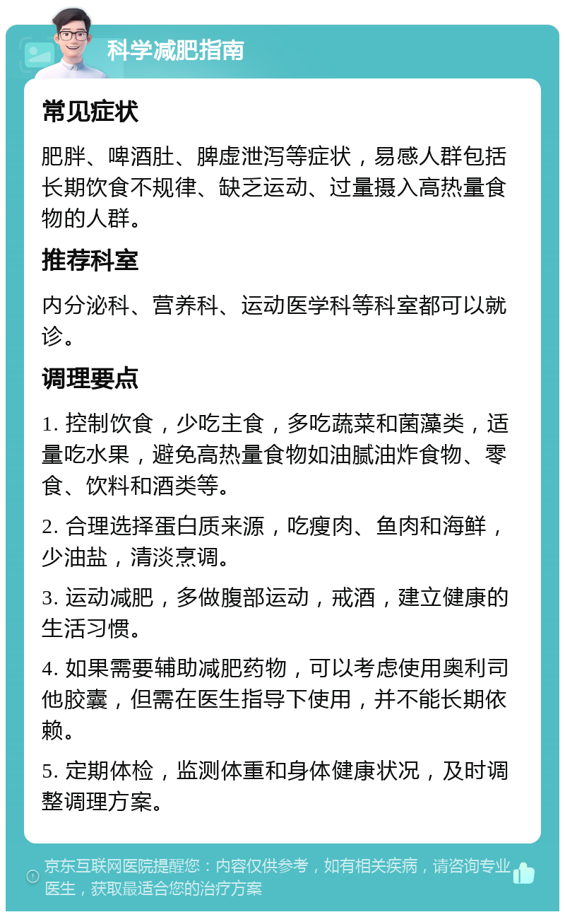 科学减肥指南 常见症状 肥胖、啤酒肚、脾虚泄泻等症状，易感人群包括长期饮食不规律、缺乏运动、过量摄入高热量食物的人群。 推荐科室 内分泌科、营养科、运动医学科等科室都可以就诊。 调理要点 1. 控制饮食，少吃主食，多吃蔬菜和菌藻类，适量吃水果，避免高热量食物如油腻油炸食物、零食、饮料和酒类等。 2. 合理选择蛋白质来源，吃瘦肉、鱼肉和海鲜，少油盐，清淡烹调。 3. 运动减肥，多做腹部运动，戒酒，建立健康的生活习惯。 4. 如果需要辅助减肥药物，可以考虑使用奥利司他胶囊，但需在医生指导下使用，并不能长期依赖。 5. 定期体检，监测体重和身体健康状况，及时调整调理方案。