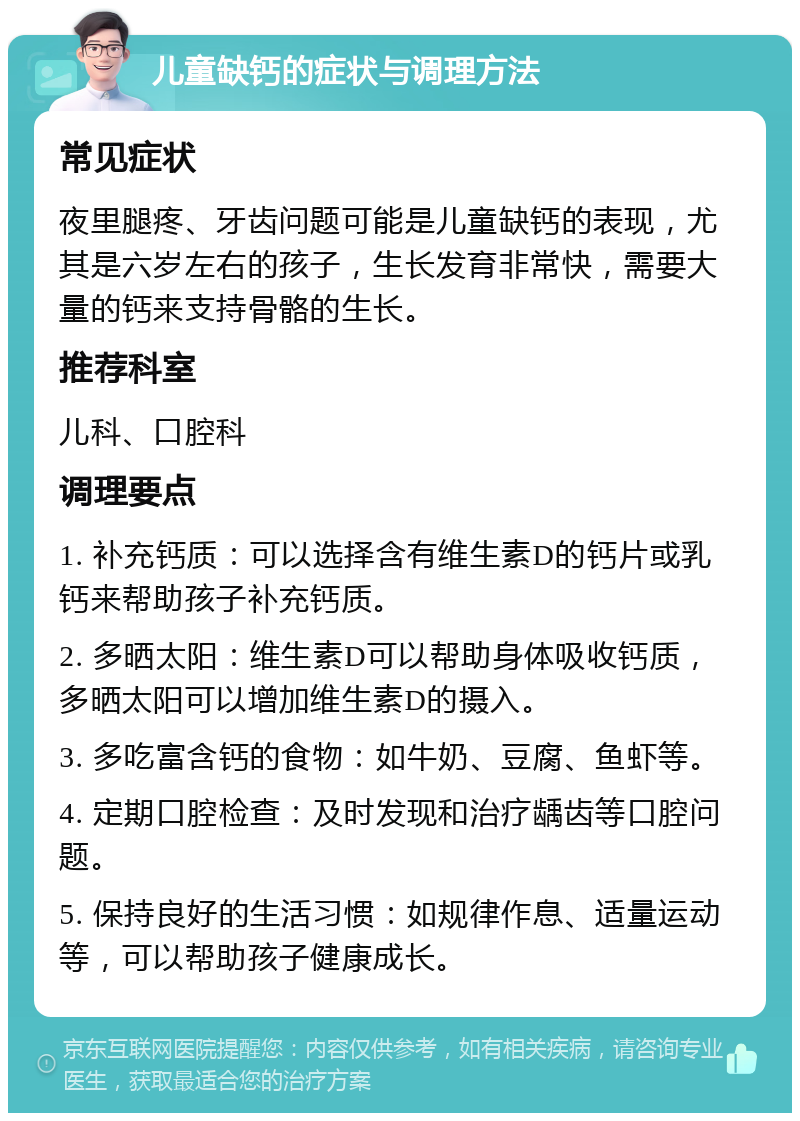 儿童缺钙的症状与调理方法 常见症状 夜里腿疼、牙齿问题可能是儿童缺钙的表现，尤其是六岁左右的孩子，生长发育非常快，需要大量的钙来支持骨骼的生长。 推荐科室 儿科、口腔科 调理要点 1. 补充钙质：可以选择含有维生素D的钙片或乳钙来帮助孩子补充钙质。 2. 多晒太阳：维生素D可以帮助身体吸收钙质，多晒太阳可以增加维生素D的摄入。 3. 多吃富含钙的食物：如牛奶、豆腐、鱼虾等。 4. 定期口腔检查：及时发现和治疗龋齿等口腔问题。 5. 保持良好的生活习惯：如规律作息、适量运动等，可以帮助孩子健康成长。