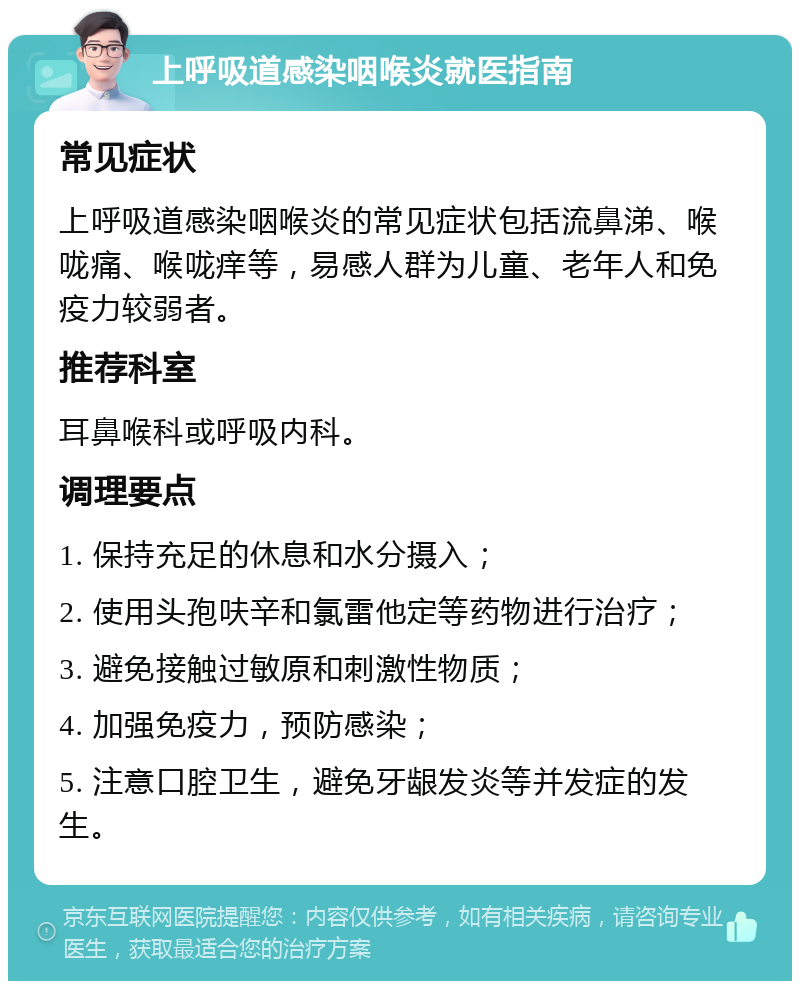 上呼吸道感染咽喉炎就医指南 常见症状 上呼吸道感染咽喉炎的常见症状包括流鼻涕、喉咙痛、喉咙痒等，易感人群为儿童、老年人和免疫力较弱者。 推荐科室 耳鼻喉科或呼吸内科。 调理要点 1. 保持充足的休息和水分摄入； 2. 使用头孢呋辛和氯雷他定等药物进行治疗； 3. 避免接触过敏原和刺激性物质； 4. 加强免疫力，预防感染； 5. 注意口腔卫生，避免牙龈发炎等并发症的发生。