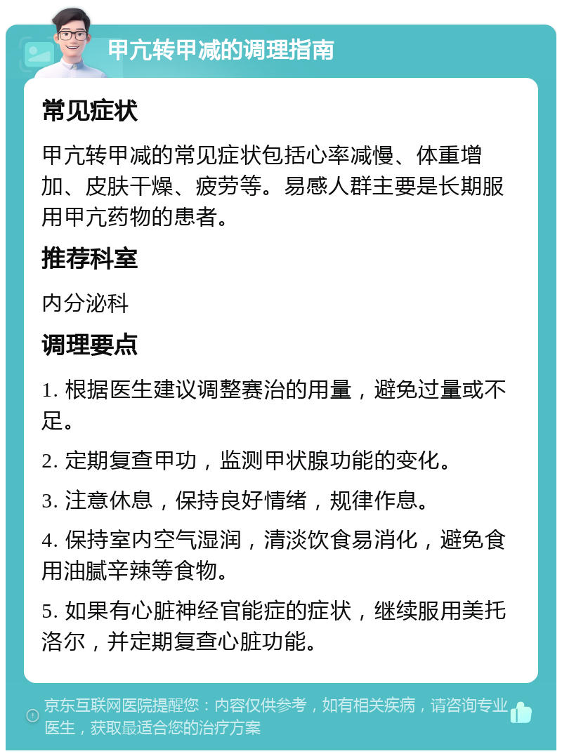 甲亢转甲减的调理指南 常见症状 甲亢转甲减的常见症状包括心率减慢、体重增加、皮肤干燥、疲劳等。易感人群主要是长期服用甲亢药物的患者。 推荐科室 内分泌科 调理要点 1. 根据医生建议调整赛治的用量，避免过量或不足。 2. 定期复查甲功，监测甲状腺功能的变化。 3. 注意休息，保持良好情绪，规律作息。 4. 保持室内空气湿润，清淡饮食易消化，避免食用油腻辛辣等食物。 5. 如果有心脏神经官能症的症状，继续服用美托洛尔，并定期复查心脏功能。