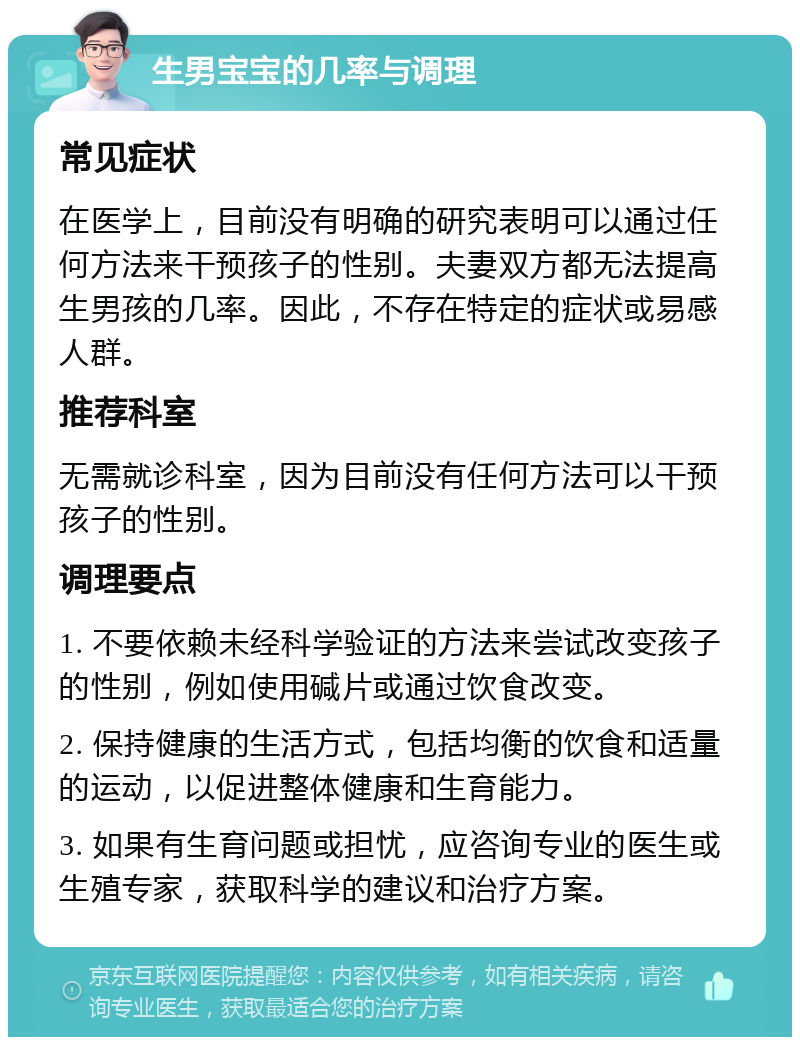 生男宝宝的几率与调理 常见症状 在医学上，目前没有明确的研究表明可以通过任何方法来干预孩子的性别。夫妻双方都无法提高生男孩的几率。因此，不存在特定的症状或易感人群。 推荐科室 无需就诊科室，因为目前没有任何方法可以干预孩子的性别。 调理要点 1. 不要依赖未经科学验证的方法来尝试改变孩子的性别，例如使用碱片或通过饮食改变。 2. 保持健康的生活方式，包括均衡的饮食和适量的运动，以促进整体健康和生育能力。 3. 如果有生育问题或担忧，应咨询专业的医生或生殖专家，获取科学的建议和治疗方案。