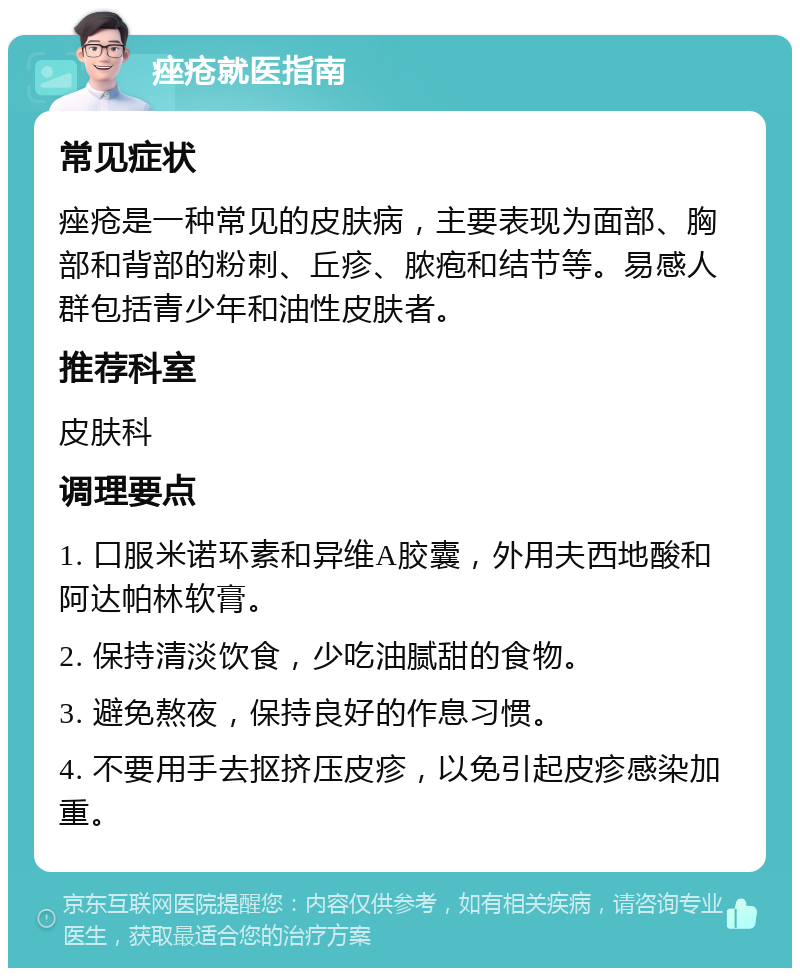 痤疮就医指南 常见症状 痤疮是一种常见的皮肤病，主要表现为面部、胸部和背部的粉刺、丘疹、脓疱和结节等。易感人群包括青少年和油性皮肤者。 推荐科室 皮肤科 调理要点 1. 口服米诺环素和异维A胶囊，外用夫西地酸和阿达帕林软膏。 2. 保持清淡饮食，少吃油腻甜的食物。 3. 避免熬夜，保持良好的作息习惯。 4. 不要用手去抠挤压皮疹，以免引起皮疹感染加重。