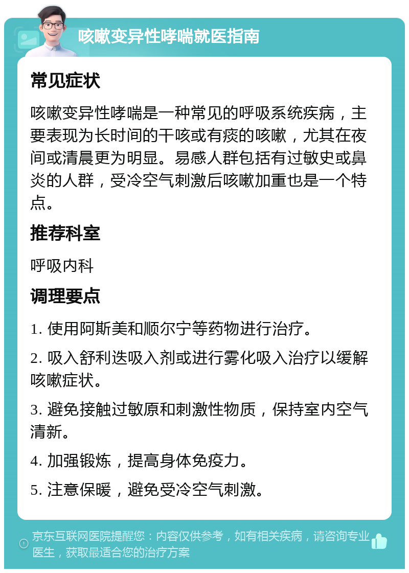 咳嗽变异性哮喘就医指南 常见症状 咳嗽变异性哮喘是一种常见的呼吸系统疾病，主要表现为长时间的干咳或有痰的咳嗽，尤其在夜间或清晨更为明显。易感人群包括有过敏史或鼻炎的人群，受冷空气刺激后咳嗽加重也是一个特点。 推荐科室 呼吸内科 调理要点 1. 使用阿斯美和顺尔宁等药物进行治疗。 2. 吸入舒利迭吸入剂或进行雾化吸入治疗以缓解咳嗽症状。 3. 避免接触过敏原和刺激性物质，保持室内空气清新。 4. 加强锻炼，提高身体免疫力。 5. 注意保暖，避免受冷空气刺激。