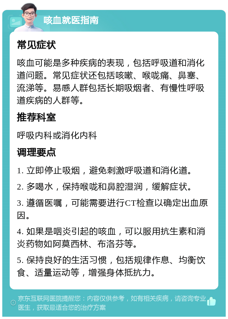 咳血就医指南 常见症状 咳血可能是多种疾病的表现，包括呼吸道和消化道问题。常见症状还包括咳嗽、喉咙痛、鼻塞、流涕等。易感人群包括长期吸烟者、有慢性呼吸道疾病的人群等。 推荐科室 呼吸内科或消化内科 调理要点 1. 立即停止吸烟，避免刺激呼吸道和消化道。 2. 多喝水，保持喉咙和鼻腔湿润，缓解症状。 3. 遵循医嘱，可能需要进行CT检查以确定出血原因。 4. 如果是咽炎引起的咳血，可以服用抗生素和消炎药物如阿莫西林、布洛芬等。 5. 保持良好的生活习惯，包括规律作息、均衡饮食、适量运动等，增强身体抵抗力。