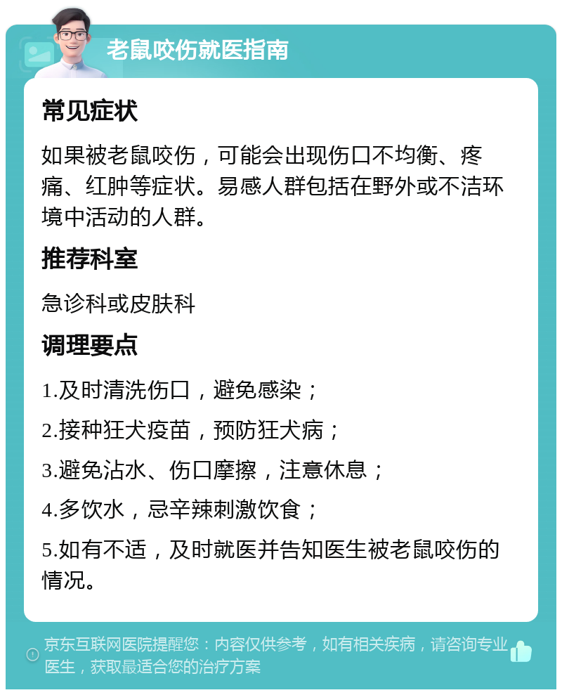 老鼠咬伤就医指南 常见症状 如果被老鼠咬伤，可能会出现伤口不均衡、疼痛、红肿等症状。易感人群包括在野外或不洁环境中活动的人群。 推荐科室 急诊科或皮肤科 调理要点 1.及时清洗伤口，避免感染； 2.接种狂犬疫苗，预防狂犬病； 3.避免沾水、伤口摩擦，注意休息； 4.多饮水，忌辛辣刺激饮食； 5.如有不适，及时就医并告知医生被老鼠咬伤的情况。