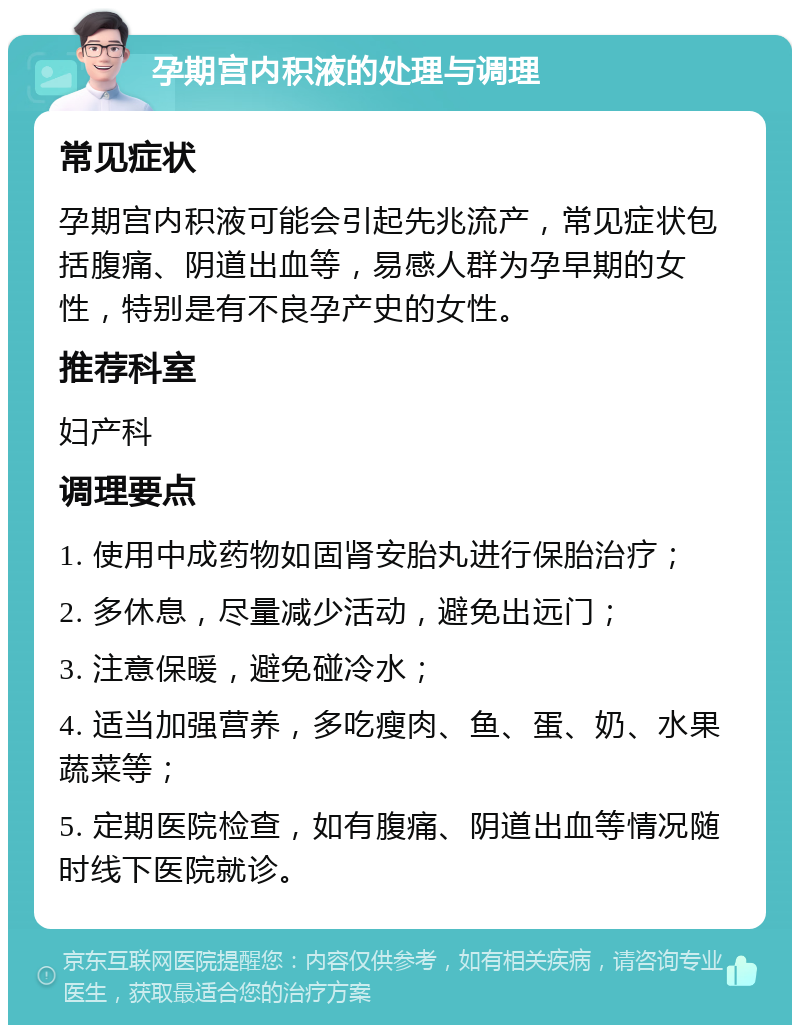 孕期宫内积液的处理与调理 常见症状 孕期宫内积液可能会引起先兆流产，常见症状包括腹痛、阴道出血等，易感人群为孕早期的女性，特别是有不良孕产史的女性。 推荐科室 妇产科 调理要点 1. 使用中成药物如固肾安胎丸进行保胎治疗； 2. 多休息，尽量减少活动，避免出远门； 3. 注意保暖，避免碰冷水； 4. 适当加强营养，多吃瘦肉、鱼、蛋、奶、水果蔬菜等； 5. 定期医院检查，如有腹痛、阴道出血等情况随时线下医院就诊。