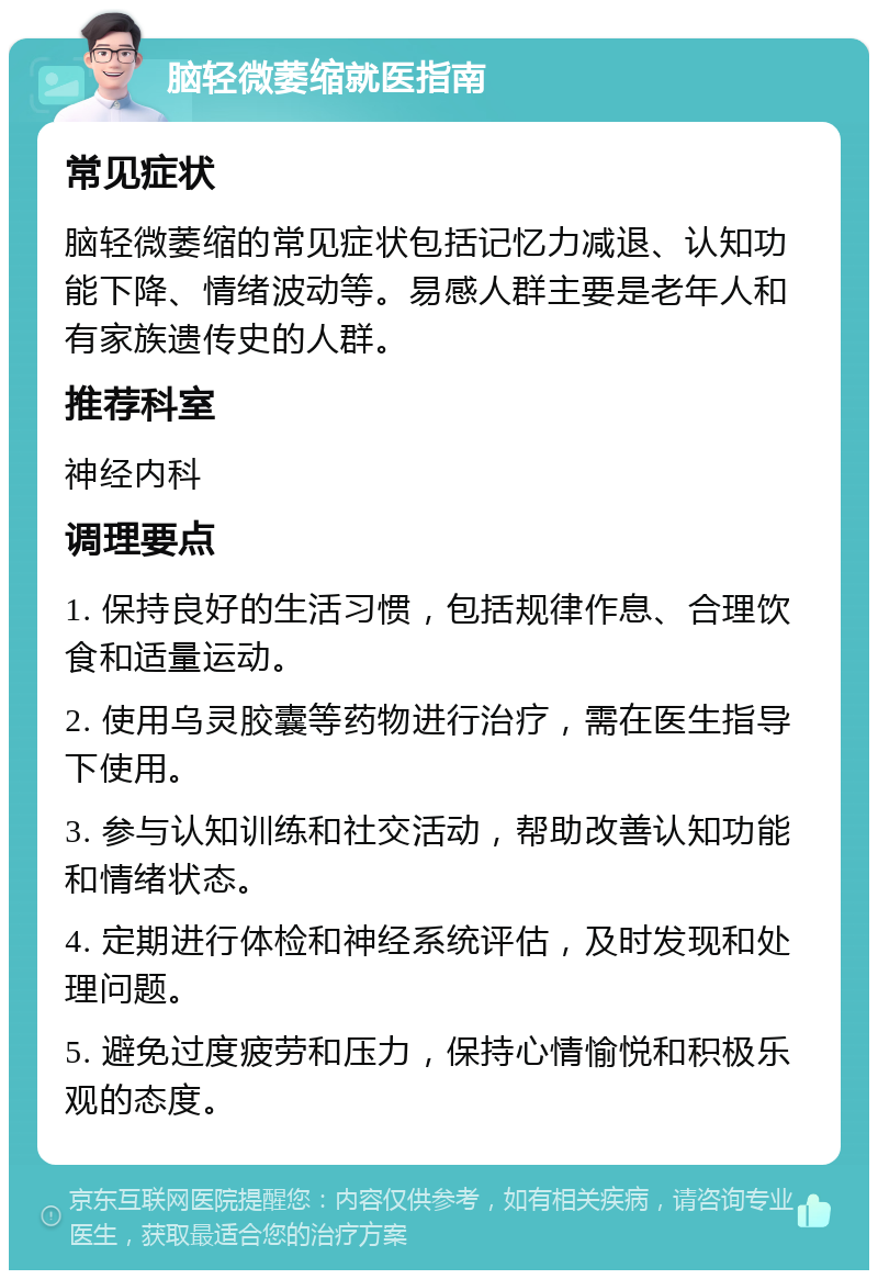 脑轻微萎缩就医指南 常见症状 脑轻微萎缩的常见症状包括记忆力减退、认知功能下降、情绪波动等。易感人群主要是老年人和有家族遗传史的人群。 推荐科室 神经内科 调理要点 1. 保持良好的生活习惯，包括规律作息、合理饮食和适量运动。 2. 使用乌灵胶囊等药物进行治疗，需在医生指导下使用。 3. 参与认知训练和社交活动，帮助改善认知功能和情绪状态。 4. 定期进行体检和神经系统评估，及时发现和处理问题。 5. 避免过度疲劳和压力，保持心情愉悦和积极乐观的态度。