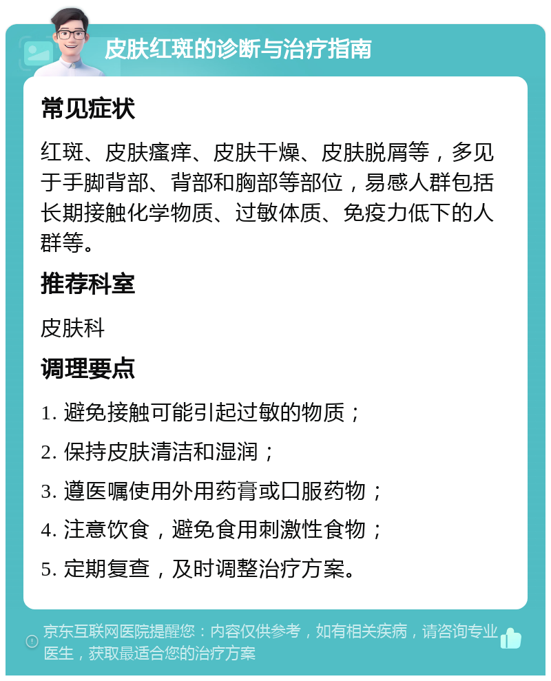 皮肤红斑的诊断与治疗指南 常见症状 红斑、皮肤瘙痒、皮肤干燥、皮肤脱屑等，多见于手脚背部、背部和胸部等部位，易感人群包括长期接触化学物质、过敏体质、免疫力低下的人群等。 推荐科室 皮肤科 调理要点 1. 避免接触可能引起过敏的物质； 2. 保持皮肤清洁和湿润； 3. 遵医嘱使用外用药膏或口服药物； 4. 注意饮食，避免食用刺激性食物； 5. 定期复查，及时调整治疗方案。