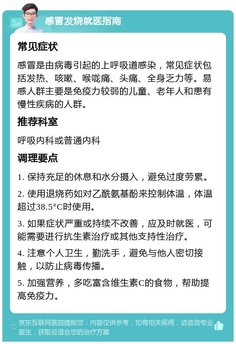 感冒发烧就医指南 常见症状 感冒是由病毒引起的上呼吸道感染，常见症状包括发热、咳嗽、喉咙痛、头痛、全身乏力等。易感人群主要是免疫力较弱的儿童、老年人和患有慢性疾病的人群。 推荐科室 呼吸内科或普通内科 调理要点 1. 保持充足的休息和水分摄入，避免过度劳累。 2. 使用退烧药如对乙酰氨基酚来控制体温，体温超过38.5°C时使用。 3. 如果症状严重或持续不改善，应及时就医，可能需要进行抗生素治疗或其他支持性治疗。 4. 注意个人卫生，勤洗手，避免与他人密切接触，以防止病毒传播。 5. 加强营养，多吃富含维生素C的食物，帮助提高免疫力。