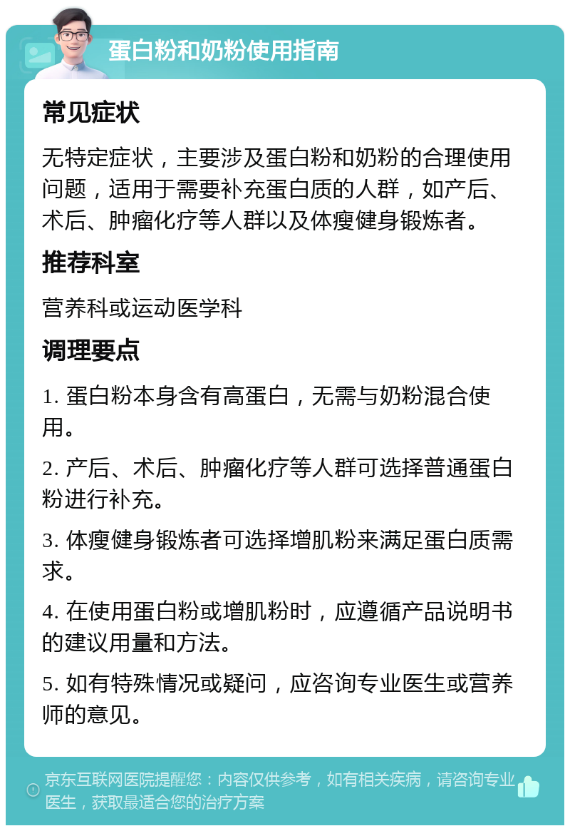 蛋白粉和奶粉使用指南 常见症状 无特定症状，主要涉及蛋白粉和奶粉的合理使用问题，适用于需要补充蛋白质的人群，如产后、术后、肿瘤化疗等人群以及体瘦健身锻炼者。 推荐科室 营养科或运动医学科 调理要点 1. 蛋白粉本身含有高蛋白，无需与奶粉混合使用。 2. 产后、术后、肿瘤化疗等人群可选择普通蛋白粉进行补充。 3. 体瘦健身锻炼者可选择增肌粉来满足蛋白质需求。 4. 在使用蛋白粉或增肌粉时，应遵循产品说明书的建议用量和方法。 5. 如有特殊情况或疑问，应咨询专业医生或营养师的意见。