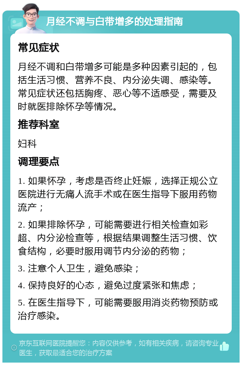 月经不调与白带增多的处理指南 常见症状 月经不调和白带增多可能是多种因素引起的，包括生活习惯、营养不良、内分泌失调、感染等。常见症状还包括胸疼、恶心等不适感受，需要及时就医排除怀孕等情况。 推荐科室 妇科 调理要点 1. 如果怀孕，考虑是否终止妊娠，选择正规公立医院进行无痛人流手术或在医生指导下服用药物流产； 2. 如果排除怀孕，可能需要进行相关检查如彩超、内分泌检查等，根据结果调整生活习惯、饮食结构，必要时服用调节内分泌的药物； 3. 注意个人卫生，避免感染； 4. 保持良好的心态，避免过度紧张和焦虑； 5. 在医生指导下，可能需要服用消炎药物预防或治疗感染。