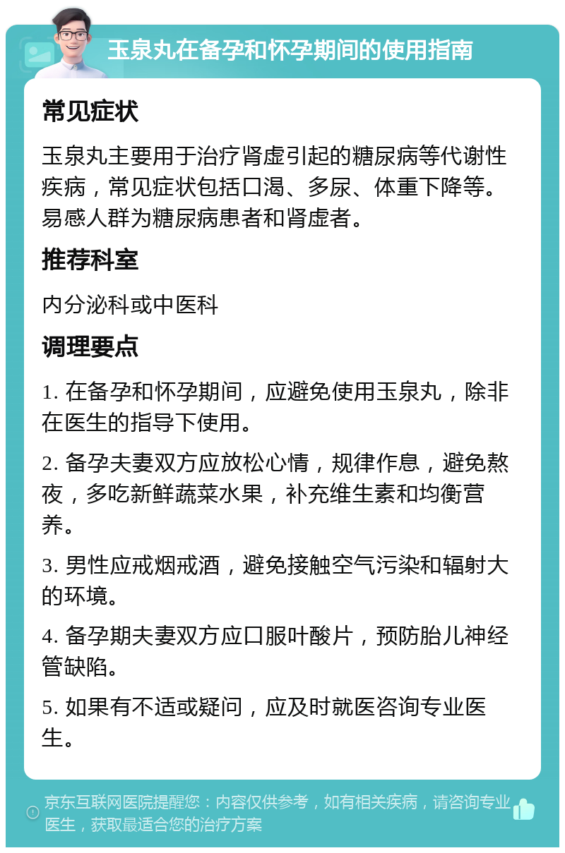 玉泉丸在备孕和怀孕期间的使用指南 常见症状 玉泉丸主要用于治疗肾虚引起的糖尿病等代谢性疾病，常见症状包括口渴、多尿、体重下降等。易感人群为糖尿病患者和肾虚者。 推荐科室 内分泌科或中医科 调理要点 1. 在备孕和怀孕期间，应避免使用玉泉丸，除非在医生的指导下使用。 2. 备孕夫妻双方应放松心情，规律作息，避免熬夜，多吃新鲜蔬菜水果，补充维生素和均衡营养。 3. 男性应戒烟戒酒，避免接触空气污染和辐射大的环境。 4. 备孕期夫妻双方应口服叶酸片，预防胎儿神经管缺陷。 5. 如果有不适或疑问，应及时就医咨询专业医生。