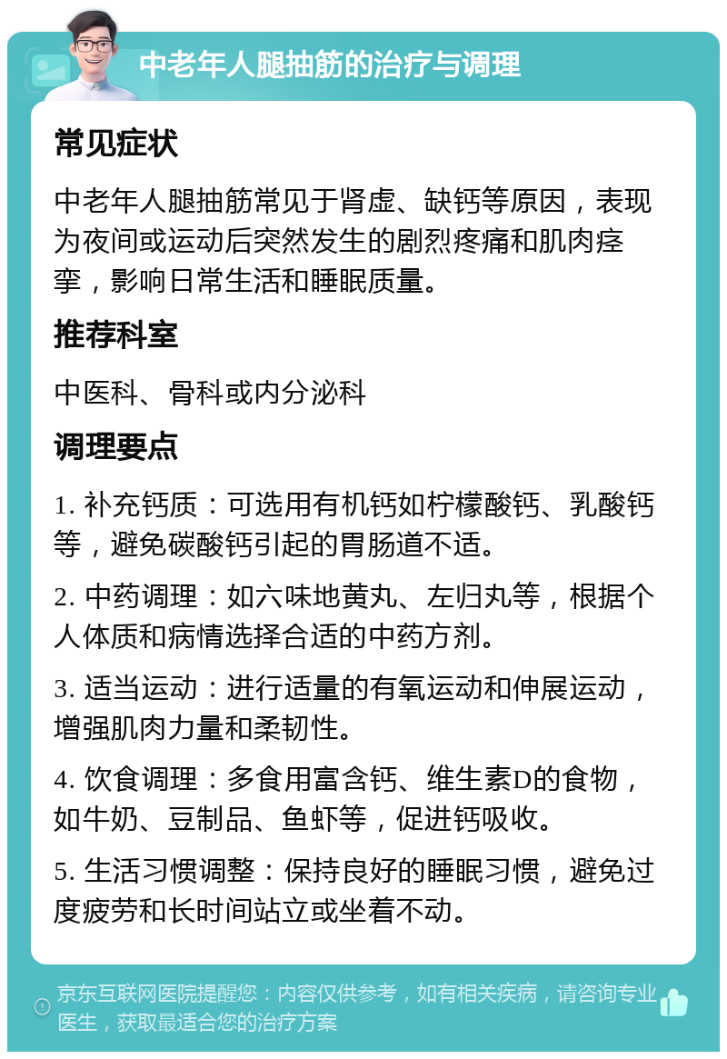 中老年人腿抽筋的治疗与调理 常见症状 中老年人腿抽筋常见于肾虚、缺钙等原因，表现为夜间或运动后突然发生的剧烈疼痛和肌肉痉挛，影响日常生活和睡眠质量。 推荐科室 中医科、骨科或内分泌科 调理要点 1. 补充钙质：可选用有机钙如柠檬酸钙、乳酸钙等，避免碳酸钙引起的胃肠道不适。 2. 中药调理：如六味地黄丸、左归丸等，根据个人体质和病情选择合适的中药方剂。 3. 适当运动：进行适量的有氧运动和伸展运动，增强肌肉力量和柔韧性。 4. 饮食调理：多食用富含钙、维生素D的食物，如牛奶、豆制品、鱼虾等，促进钙吸收。 5. 生活习惯调整：保持良好的睡眠习惯，避免过度疲劳和长时间站立或坐着不动。