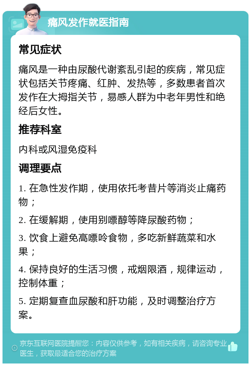 痛风发作就医指南 常见症状 痛风是一种由尿酸代谢紊乱引起的疾病，常见症状包括关节疼痛、红肿、发热等，多数患者首次发作在大拇指关节，易感人群为中老年男性和绝经后女性。 推荐科室 内科或风湿免疫科 调理要点 1. 在急性发作期，使用依托考昔片等消炎止痛药物； 2. 在缓解期，使用别嘌醇等降尿酸药物； 3. 饮食上避免高嘌呤食物，多吃新鲜蔬菜和水果； 4. 保持良好的生活习惯，戒烟限酒，规律运动，控制体重； 5. 定期复查血尿酸和肝功能，及时调整治疗方案。