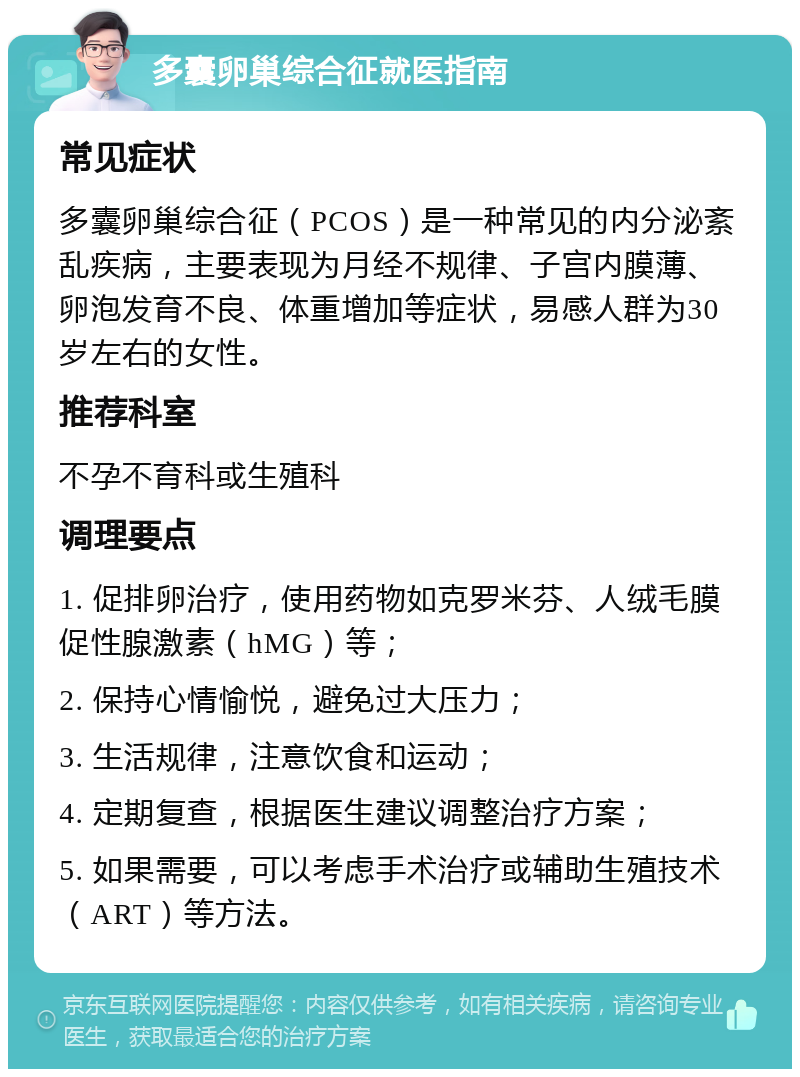 多囊卵巢综合征就医指南 常见症状 多囊卵巢综合征（PCOS）是一种常见的内分泌紊乱疾病，主要表现为月经不规律、子宫内膜薄、卵泡发育不良、体重增加等症状，易感人群为30岁左右的女性。 推荐科室 不孕不育科或生殖科 调理要点 1. 促排卵治疗，使用药物如克罗米芬、人绒毛膜促性腺激素（hMG）等； 2. 保持心情愉悦，避免过大压力； 3. 生活规律，注意饮食和运动； 4. 定期复查，根据医生建议调整治疗方案； 5. 如果需要，可以考虑手术治疗或辅助生殖技术（ART）等方法。