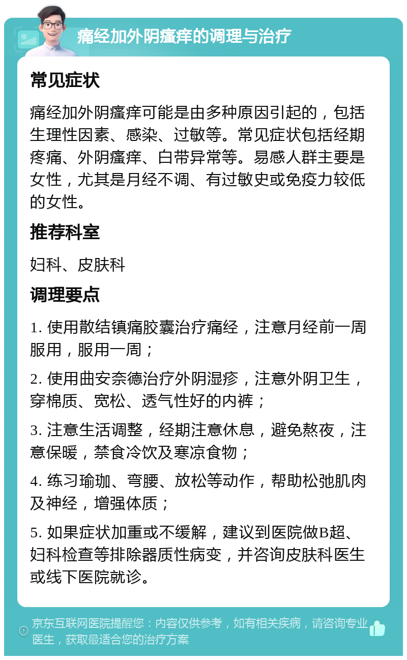 痛经加外阴瘙痒的调理与治疗 常见症状 痛经加外阴瘙痒可能是由多种原因引起的，包括生理性因素、感染、过敏等。常见症状包括经期疼痛、外阴瘙痒、白带异常等。易感人群主要是女性，尤其是月经不调、有过敏史或免疫力较低的女性。 推荐科室 妇科、皮肤科 调理要点 1. 使用散结镇痛胶囊治疗痛经，注意月经前一周服用，服用一周； 2. 使用曲安奈德治疗外阴湿疹，注意外阴卫生，穿棉质、宽松、透气性好的内裤； 3. 注意生活调整，经期注意休息，避免熬夜，注意保暖，禁食冷饮及寒凉食物； 4. 练习瑜珈、弯腰、放松等动作，帮助松弛肌肉及神经，增强体质； 5. 如果症状加重或不缓解，建议到医院做B超、妇科检查等排除器质性病变，并咨询皮肤科医生或线下医院就诊。