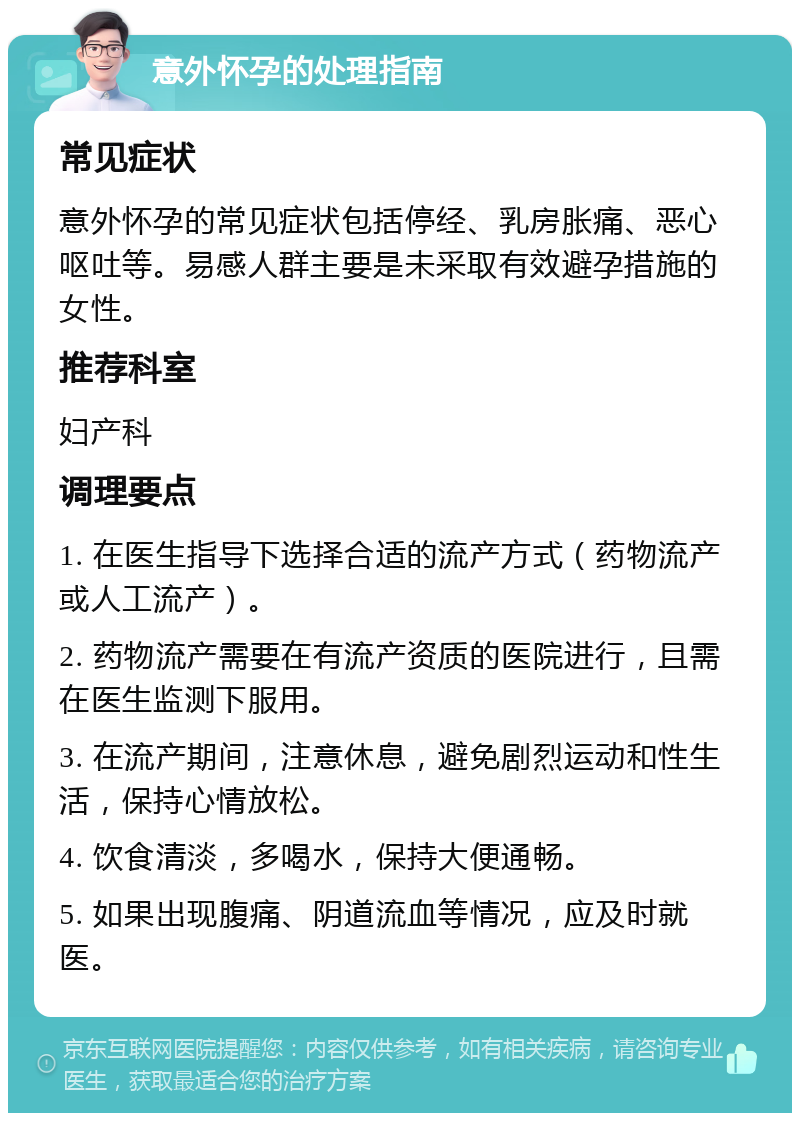 意外怀孕的处理指南 常见症状 意外怀孕的常见症状包括停经、乳房胀痛、恶心呕吐等。易感人群主要是未采取有效避孕措施的女性。 推荐科室 妇产科 调理要点 1. 在医生指导下选择合适的流产方式（药物流产或人工流产）。 2. 药物流产需要在有流产资质的医院进行，且需在医生监测下服用。 3. 在流产期间，注意休息，避免剧烈运动和性生活，保持心情放松。 4. 饮食清淡，多喝水，保持大便通畅。 5. 如果出现腹痛、阴道流血等情况，应及时就医。