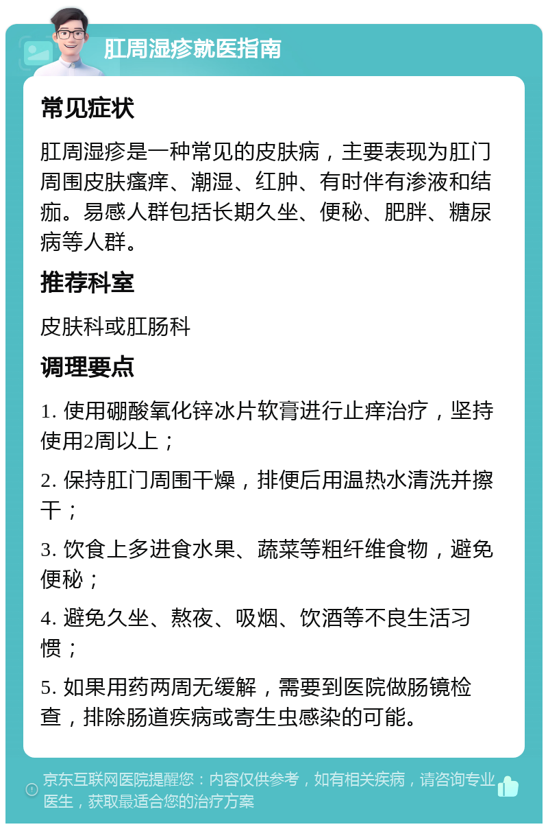 肛周湿疹就医指南 常见症状 肛周湿疹是一种常见的皮肤病，主要表现为肛门周围皮肤瘙痒、潮湿、红肿、有时伴有渗液和结痂。易感人群包括长期久坐、便秘、肥胖、糖尿病等人群。 推荐科室 皮肤科或肛肠科 调理要点 1. 使用硼酸氧化锌冰片软膏进行止痒治疗，坚持使用2周以上； 2. 保持肛门周围干燥，排便后用温热水清洗并擦干； 3. 饮食上多进食水果、蔬菜等粗纤维食物，避免便秘； 4. 避免久坐、熬夜、吸烟、饮酒等不良生活习惯； 5. 如果用药两周无缓解，需要到医院做肠镜检查，排除肠道疾病或寄生虫感染的可能。