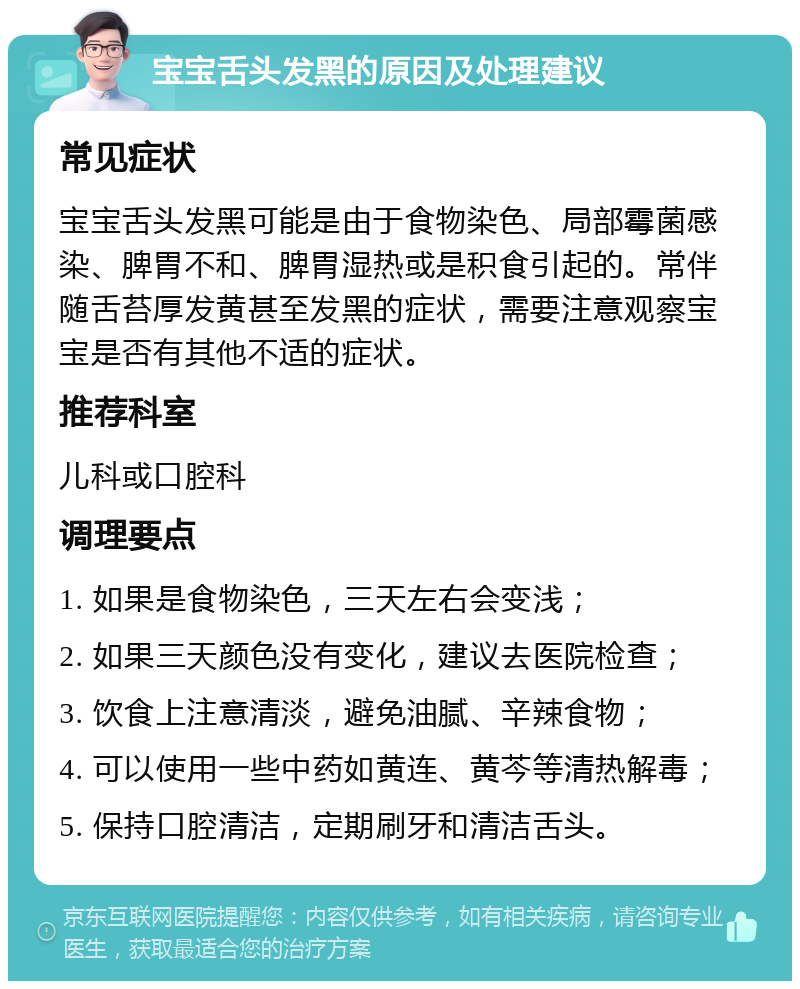 宝宝舌头发黑的原因及处理建议 常见症状 宝宝舌头发黑可能是由于食物染色、局部霉菌感染、脾胃不和、脾胃湿热或是积食引起的。常伴随舌苔厚发黄甚至发黑的症状，需要注意观察宝宝是否有其他不适的症状。 推荐科室 儿科或口腔科 调理要点 1. 如果是食物染色，三天左右会变浅； 2. 如果三天颜色没有变化，建议去医院检查； 3. 饮食上注意清淡，避免油腻、辛辣食物； 4. 可以使用一些中药如黄连、黄芩等清热解毒； 5. 保持口腔清洁，定期刷牙和清洁舌头。