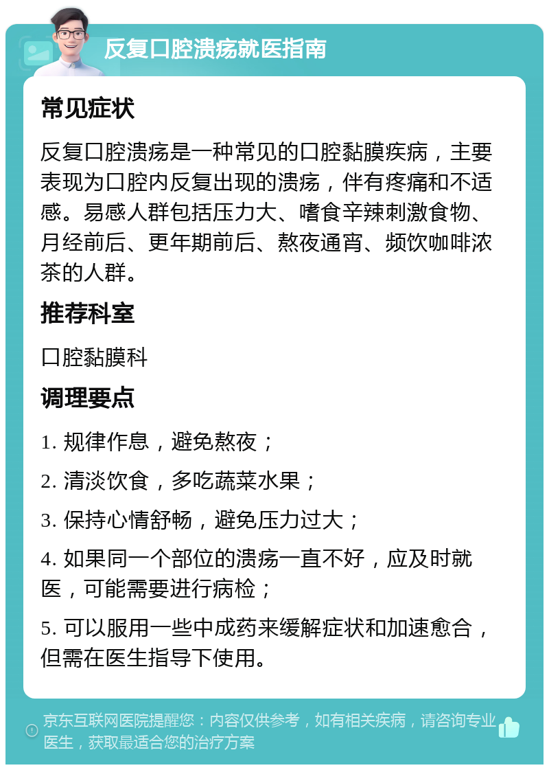 反复口腔溃疡就医指南 常见症状 反复口腔溃疡是一种常见的口腔黏膜疾病，主要表现为口腔内反复出现的溃疡，伴有疼痛和不适感。易感人群包括压力大、嗜食辛辣刺激食物、月经前后、更年期前后、熬夜通宵、频饮咖啡浓茶的人群。 推荐科室 口腔黏膜科 调理要点 1. 规律作息，避免熬夜； 2. 清淡饮食，多吃蔬菜水果； 3. 保持心情舒畅，避免压力过大； 4. 如果同一个部位的溃疡一直不好，应及时就医，可能需要进行病检； 5. 可以服用一些中成药来缓解症状和加速愈合，但需在医生指导下使用。