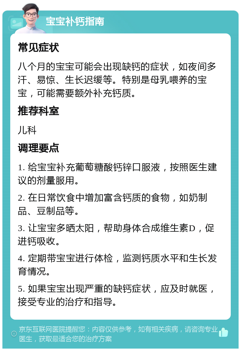 宝宝补钙指南 常见症状 八个月的宝宝可能会出现缺钙的症状，如夜间多汗、易惊、生长迟缓等。特别是母乳喂养的宝宝，可能需要额外补充钙质。 推荐科室 儿科 调理要点 1. 给宝宝补充葡萄糖酸钙锌口服液，按照医生建议的剂量服用。 2. 在日常饮食中增加富含钙质的食物，如奶制品、豆制品等。 3. 让宝宝多晒太阳，帮助身体合成维生素D，促进钙吸收。 4. 定期带宝宝进行体检，监测钙质水平和生长发育情况。 5. 如果宝宝出现严重的缺钙症状，应及时就医，接受专业的治疗和指导。