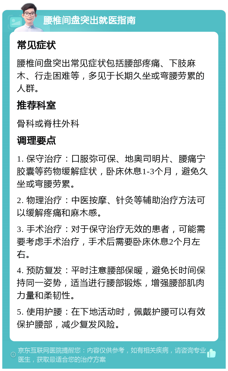 腰椎间盘突出就医指南 常见症状 腰椎间盘突出常见症状包括腰部疼痛、下肢麻木、行走困难等，多见于长期久坐或弯腰劳累的人群。 推荐科室 骨科或脊柱外科 调理要点 1. 保守治疗：口服弥可保、地奥司明片、腰痛宁胶囊等药物缓解症状，卧床休息1-3个月，避免久坐或弯腰劳累。 2. 物理治疗：中医按摩、针灸等辅助治疗方法可以缓解疼痛和麻木感。 3. 手术治疗：对于保守治疗无效的患者，可能需要考虑手术治疗，手术后需要卧床休息2个月左右。 4. 预防复发：平时注意腰部保暖，避免长时间保持同一姿势，适当进行腰部锻炼，增强腰部肌肉力量和柔韧性。 5. 使用护腰：在下地活动时，佩戴护腰可以有效保护腰部，减少复发风险。