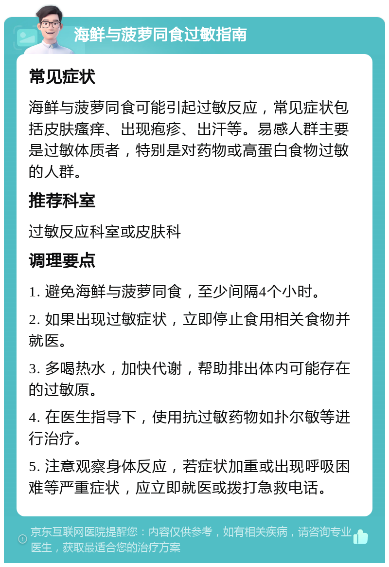 海鲜与菠萝同食过敏指南 常见症状 海鲜与菠萝同食可能引起过敏反应，常见症状包括皮肤瘙痒、出现疱疹、出汗等。易感人群主要是过敏体质者，特别是对药物或高蛋白食物过敏的人群。 推荐科室 过敏反应科室或皮肤科 调理要点 1. 避免海鲜与菠萝同食，至少间隔4个小时。 2. 如果出现过敏症状，立即停止食用相关食物并就医。 3. 多喝热水，加快代谢，帮助排出体内可能存在的过敏原。 4. 在医生指导下，使用抗过敏药物如扑尔敏等进行治疗。 5. 注意观察身体反应，若症状加重或出现呼吸困难等严重症状，应立即就医或拨打急救电话。