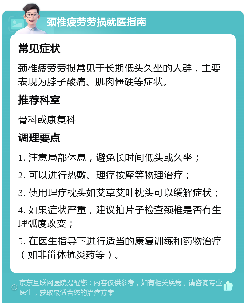 颈椎疲劳劳损就医指南 常见症状 颈椎疲劳劳损常见于长期低头久坐的人群，主要表现为脖子酸痛、肌肉僵硬等症状。 推荐科室 骨科或康复科 调理要点 1. 注意局部休息，避免长时间低头或久坐； 2. 可以进行热敷、理疗按摩等物理治疗； 3. 使用理疗枕头如艾草艾叶枕头可以缓解症状； 4. 如果症状严重，建议拍片子检查颈椎是否有生理弧度改变； 5. 在医生指导下进行适当的康复训练和药物治疗（如非甾体抗炎药等）。