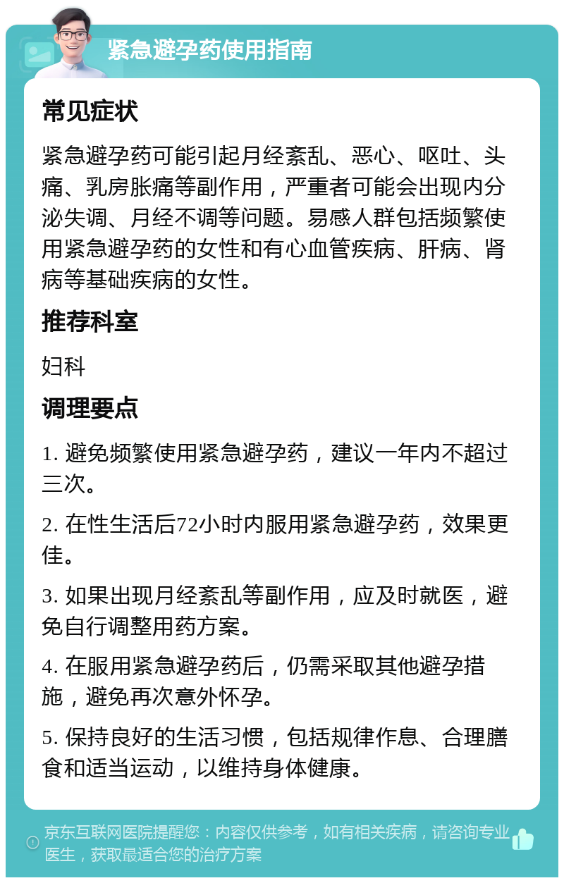 紧急避孕药使用指南 常见症状 紧急避孕药可能引起月经紊乱、恶心、呕吐、头痛、乳房胀痛等副作用，严重者可能会出现内分泌失调、月经不调等问题。易感人群包括频繁使用紧急避孕药的女性和有心血管疾病、肝病、肾病等基础疾病的女性。 推荐科室 妇科 调理要点 1. 避免频繁使用紧急避孕药，建议一年内不超过三次。 2. 在性生活后72小时内服用紧急避孕药，效果更佳。 3. 如果出现月经紊乱等副作用，应及时就医，避免自行调整用药方案。 4. 在服用紧急避孕药后，仍需采取其他避孕措施，避免再次意外怀孕。 5. 保持良好的生活习惯，包括规律作息、合理膳食和适当运动，以维持身体健康。