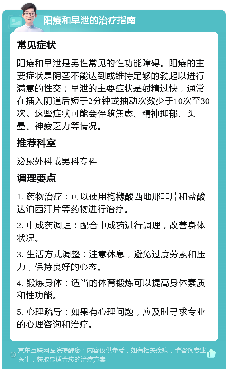 阳痿和早泄的治疗指南 常见症状 阳痿和早泄是男性常见的性功能障碍。阳痿的主要症状是阴茎不能达到或维持足够的勃起以进行满意的性交；早泄的主要症状是射精过快，通常在插入阴道后短于2分钟或抽动次数少于10次至30次。这些症状可能会伴随焦虑、精神抑郁、头晕、神疲乏力等情况。 推荐科室 泌尿外科或男科专科 调理要点 1. 药物治疗：可以使用枸橼酸西地那非片和盐酸达泊西汀片等药物进行治疗。 2. 中成药调理：配合中成药进行调理，改善身体状况。 3. 生活方式调整：注意休息，避免过度劳累和压力，保持良好的心态。 4. 锻炼身体：适当的体育锻炼可以提高身体素质和性功能。 5. 心理疏导：如果有心理问题，应及时寻求专业的心理咨询和治疗。