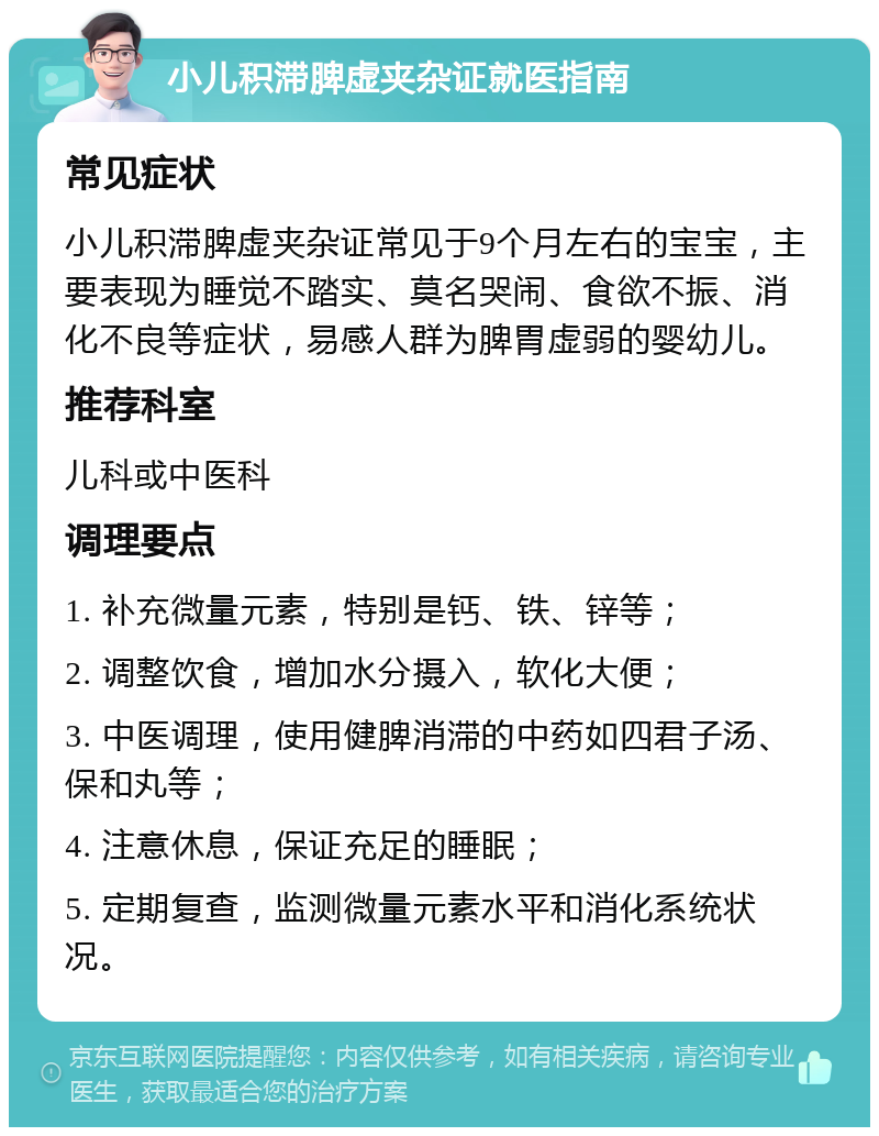 小儿积滞脾虚夹杂证就医指南 常见症状 小儿积滞脾虚夹杂证常见于9个月左右的宝宝，主要表现为睡觉不踏实、莫名哭闹、食欲不振、消化不良等症状，易感人群为脾胃虚弱的婴幼儿。 推荐科室 儿科或中医科 调理要点 1. 补充微量元素，特别是钙、铁、锌等； 2. 调整饮食，增加水分摄入，软化大便； 3. 中医调理，使用健脾消滞的中药如四君子汤、保和丸等； 4. 注意休息，保证充足的睡眠； 5. 定期复查，监测微量元素水平和消化系统状况。