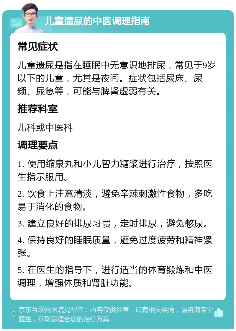 儿童遗尿的中医调理指南 常见症状 儿童遗尿是指在睡眠中无意识地排尿，常见于9岁以下的儿童，尤其是夜间。症状包括尿床、尿频、尿急等，可能与脾肾虚弱有关。 推荐科室 儿科或中医科 调理要点 1. 使用缩泉丸和小儿智力糖浆进行治疗，按照医生指示服用。 2. 饮食上注意清淡，避免辛辣刺激性食物，多吃易于消化的食物。 3. 建立良好的排尿习惯，定时排尿，避免憋尿。 4. 保持良好的睡眠质量，避免过度疲劳和精神紧张。 5. 在医生的指导下，进行适当的体育锻炼和中医调理，增强体质和肾脏功能。